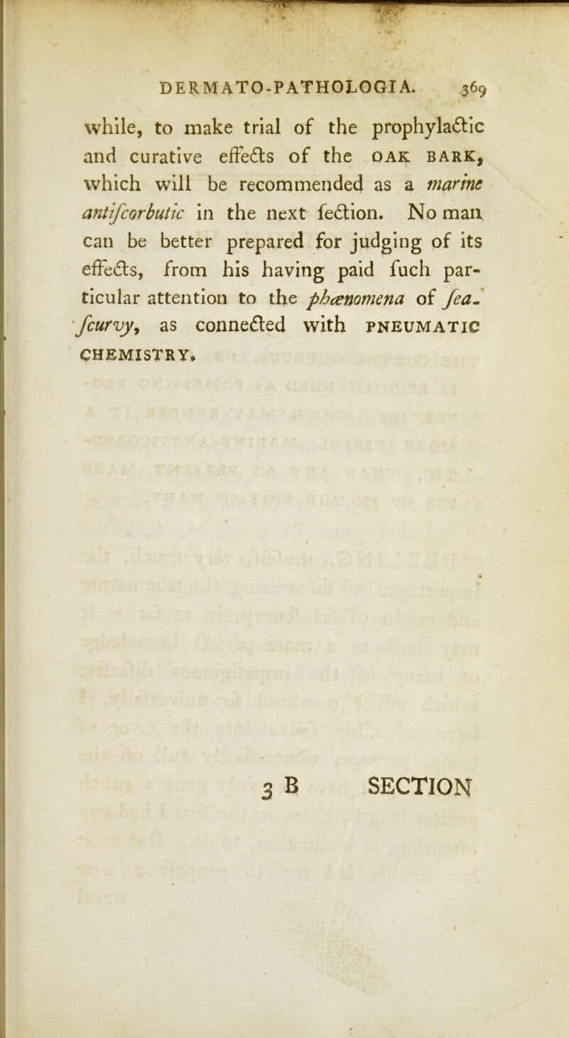 while, to make trial of the prophylaftic and curative effefts of the oak bark, which will be recommended as a marine aniifcorbutic In the next fe£tion. No man, can be better prepared for judging of its effefts, from his having paid fuch par- ticular attention to the phenomena of feaS fcurvyy as connected with pneumatic CHEMISTRY. SECTION