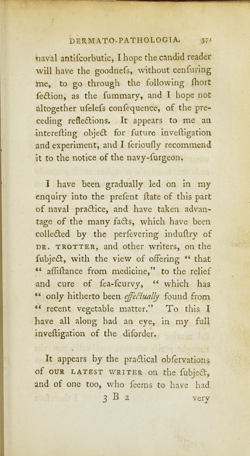 naval antlfcorbutic, I hope the candid reader will have the goodtiefs, without cenfuring me, to go through the following fhort feftion, as the fummary, and •! hope not altogether ufelefs confequence, of the pre- ceding refleftions. It appears to me an interefting objedt for future inveftigation and experiment, and I ferioufly recommend it to the notice of the navy-furgeon. I have been gradually led on In my enquiry into the prefent ftate of this part of naval practice, and have taken advan- tage of the many fa6ls, which have been colleded by the perfevering Induftry of DR. TROTTER, and Other writers, on the fubjeft, with the view of offering “ that affiftance from medicine,” to the relief and cure of fea-feurvy, which has only hitherto been effeBually found from recent vegetable matter.” To this I have all along had an eye, in my full inveftigation of the diforder. % It appears by the pradical obfervations of OUR LATEST WRITER Oil the fubjcft, and of one too, who feeins to have had 3 B 2 very