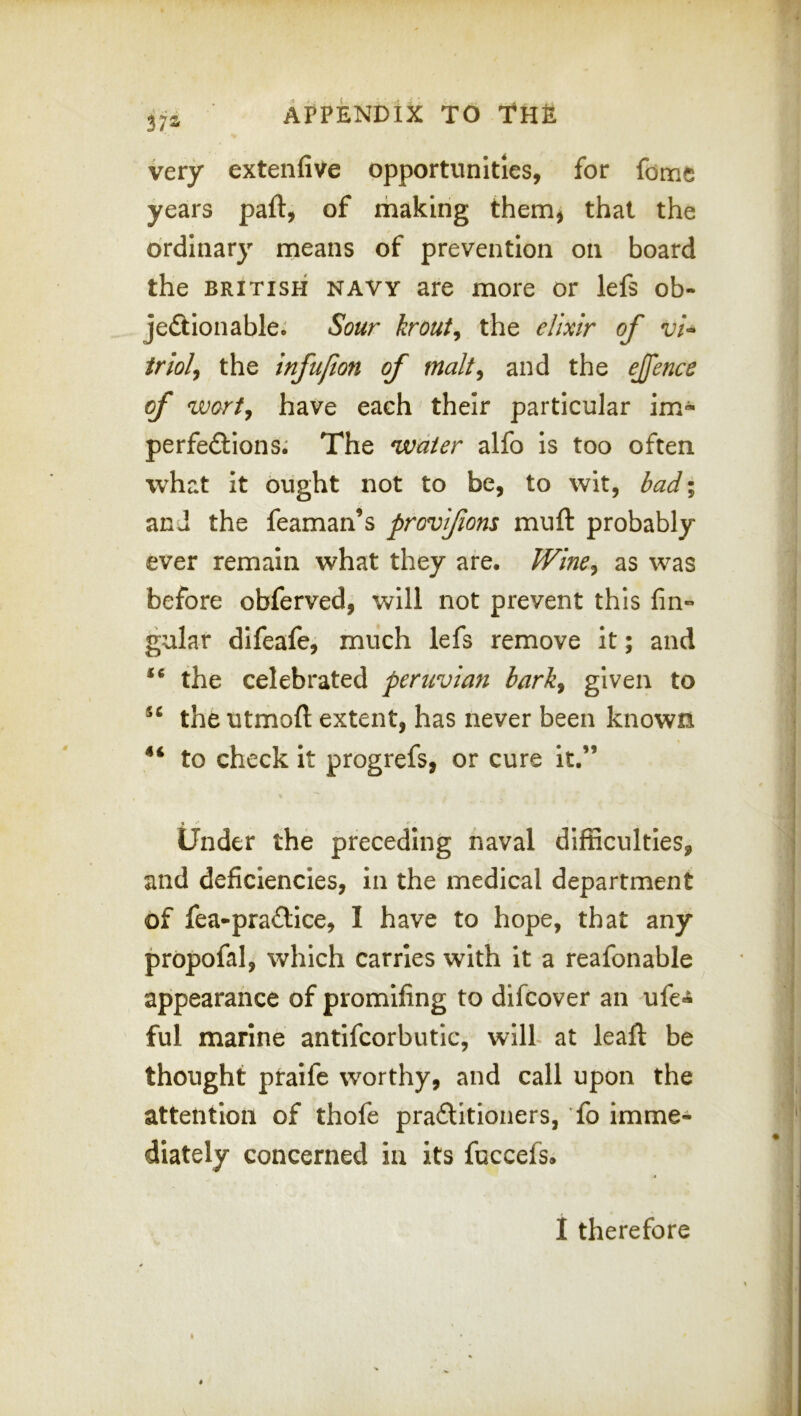 very extenfive opportunities, for fome years paft, of making them^ that the ordinary means of prevention on board the BRITISH NAVY are more or lefs ob- jeftlonable; Sour krout^ the elixir of vi^ iriolj the infujion of malt^ and the ejfence of wort, have each their particular im^ perfe£lions.' The water alfo Is too often what it ought not to be, to wit, bad; and the feaman’s provifiom muft probably ever remain what they are. Wine, as was before obferved, will not prevent this fin- gular difeafe, much lefs remove it; and the celebrated peruvian bark, given to the utmoft extent, has never been known to check It progrefs, or cure it.” Under the preceding naval difficulties, and deficiencies, in the medical department of fea-pra£lice, I have to hope, that any propofal, which carries with it a reafonable appearance of promifing to difcover an ufe*i ful marine antifcorbutic, will at leaft be thought praife worthy, and call upon the attention of thofe praftitioners, To imme- diately concerned In its fuccefs. I therefore