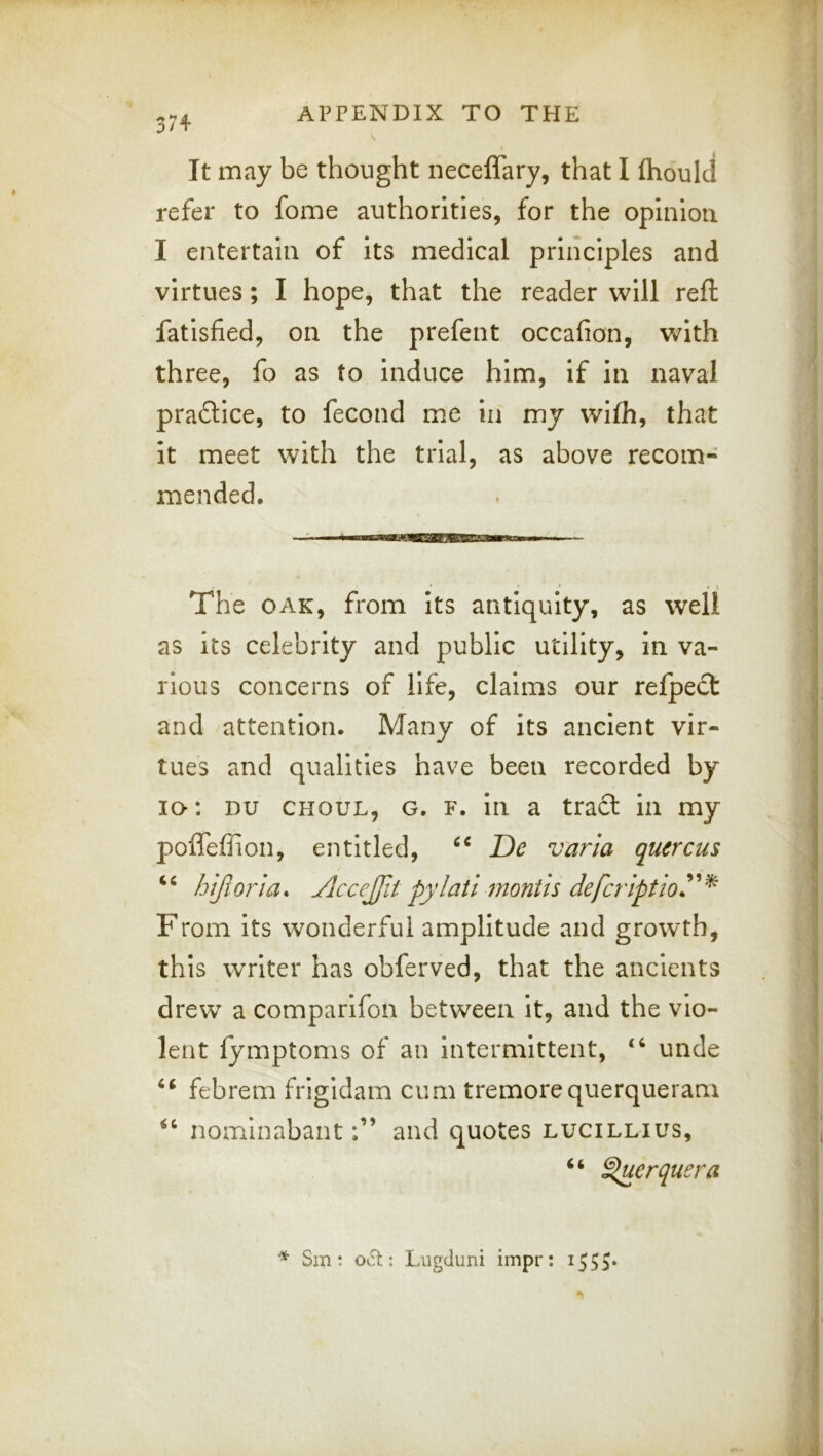 V t It may be thought neceffary, that I flioulcl refer to fome authorities, for the opinion I entertain of its medical principles and virtues; I hope, that the reader will reft fatisfied, on the prefent occafion, v/ith three, fo as to induce him, if in naval praftice, to fecond me in my wifh, that it meet with the trial, as above recom- mended. ‘ • \ The OAK, from its antiquity, as well as its celebrity and public utility, in va- rious concerns of life, claims our refpeci and attention. Many of its ancient vir- tues and qualities have been recorded by lo: DU CHOUL, G, F. ill a tradl in my poflefiion, entitled, De varla quercus hijloria. Acce£it pylatl month defcriptioy^ From its wonderful amplitude and growth, this writer has obferved, that the ancients drew a comparifon between it, and the vio- lent lymptoms of an intermittent, unde febrem frigidam cum tremorequerqueram nominabantand quotes lucillius, “ ^erquera Sm : oi5t: Liigduni impr: 1555*