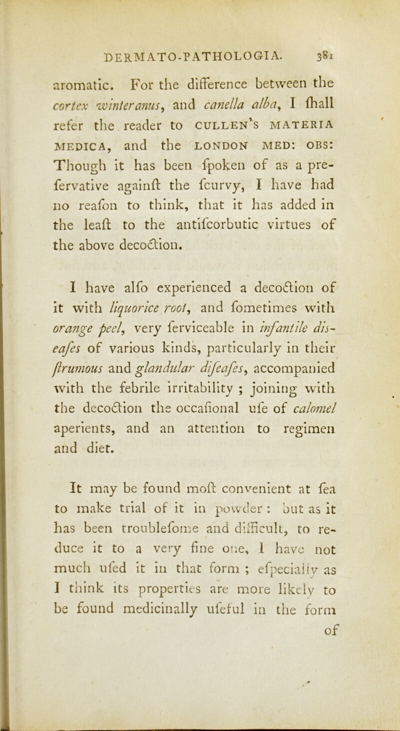 aromatic. For the difference between the cortex winter anus ^ and canella alba^ I fhall refer the reader to Cullen’s materia MEDiCA, and the London med: obs: Though It has been fpoken of as a pre- fervatlve againft the feurvy, I have had no reafon to think, that It has added in the lead; to the antifcorbutic virtues of the above decoction. I have alfo experienced a decofllon of it with liquorice rooi^ and fometimes with orange peel^ very ferviceable in Infantile dh- cafes of various kinds, particularly in their flrumous and glandular difeafes^ accompanied \vith the febrile irritability ; joining with the decodtion the occafional ufe of calomel aperients, and an attention to regimen and diet. It may be found moft convenient at fea to make trial of it in powder : but as it has been rroublefome and difficult, to re- duce it to a very fine one, 1 have not much tiled it in that form ; efpeclaiiv as I think Its properties are more likely to be found medicinally ufeful in the form of