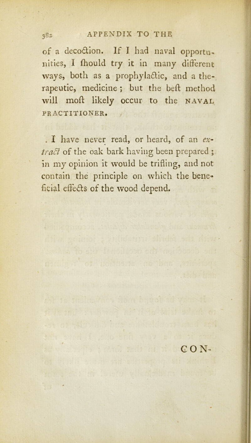 of a decoftion. If I had naval opportu- nities, I fhould try it la many different ways, both as a prophyla£tic, and a the- rapeutic, medicine; but the beft method will moft likely occur to the naval PRACTITIONER. . I have never read, or heard, of an ex- iracl of the oak bark having been prepared ; in my opinion it would be trifling, and not contain the principle on which the bene^ ficial effefts of the wood depend. * GON-