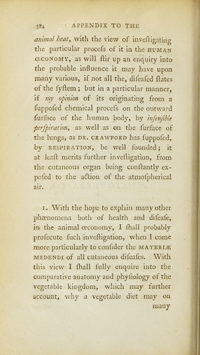 animal heat^ with the view of Invefligatlng the particular procefs of it In the human (ECONOMY, as will ftir up an enquiry into the probable Influence It may have upon many various, if not all the, difeafed ftates of the fyftem ; but In a particular manner, if my opinion of its originating from a fuppofed chemical procefs on the outward furface of the human body, by infenftblc perfplration^ as well as on the furface of the lungs, as dr. crawford has fuppofed, by RESPIRATION, be Well founded; it at leaf: merits further inveftigatlon, from the cutaneous organ being conftantly ex- pofed to the adlion of the atmolpherical air. I. With the hope to explain many other phienomena both of health and difeafe, in the animal oeconomy, I fhall probably profeente fuch Inveftigatlon, when I come more particularly to confider the materije MEDENDi of all cutaneous difeafes. With th is view I fhall fully enquire into the comparative anatomy and phyfiology of the vegetable kingdom, which may further account, w^hy a vegetable diet may on many
