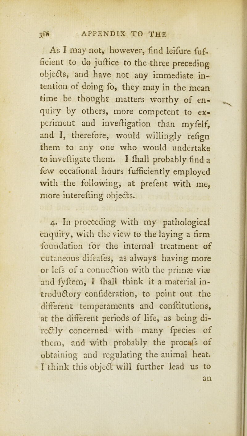 As I may not, however, find leifure fuf- ficient to do juftice to the three preceding objefts, and have not any immediate in- tention of doing fo, they may in the mean time be thought matters worthy of en- quiry by others, more competent to ex- periment and inveftigation than myfelf, and I, therefore, would willingly refign them to any one who would undertake to inveftigate them. I fhall probably find a few occafional hours fufficiently employed with the following, at prefeiit with me, more interefting objefts. 4. In proceeding with my pathological enquiry, with the view to the laying a firm ■foundation for the internal treatment of cutaneous difeafes, as always having more or lefs of a connexion with the primas and fyftem, I fhall think it a material in- trodud'ory confideration, to point out the different temperaments and conftitutions, at the different periods of life, as being di- redly concerned with many fpecies of them, and with probably the procafs of obtaining and regulating the animal heat. I think this objed will further lead us to an