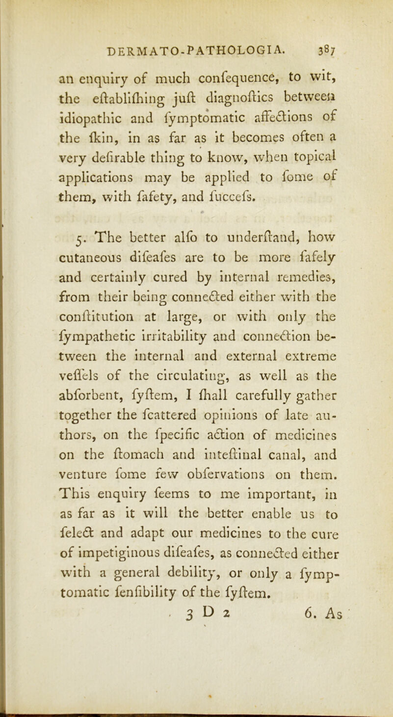 an enquiry of much confequence, to wit, the eftablllhing juft diagnoftics between Idiopathic and fymptomatic afFeftlons of the (kill, In as far as it becomes often a very defirable thing to know, when topical applications may be applied to lome of them, with fafety, and fuccefs. ) 5. The better alfo to underftand, how cutaneous difeafes are to be more fafely and certainly cured by internal remedies, from their being connefted either with the conftitution at large, or with only the lympathetic irritability and connection be- tween the internal and external extreme vefl'els of the circulating, as well as the abforbent, fyftem, I fhall carefully gather tqgether the fcattered opinions of late au- thors, on the fpecific acllon of medicines on the ftomach and inteftinal canal, and venture fome few obfervations on them. This enquiry feems to me important, in as far as it will the better enable us to feleCt and adapt our medicines to the cure of impetiginous difeafes, as conneCled either with a general debility, or only a fymp- tomatic fenfibility of the fyftem, 3 2 6. As