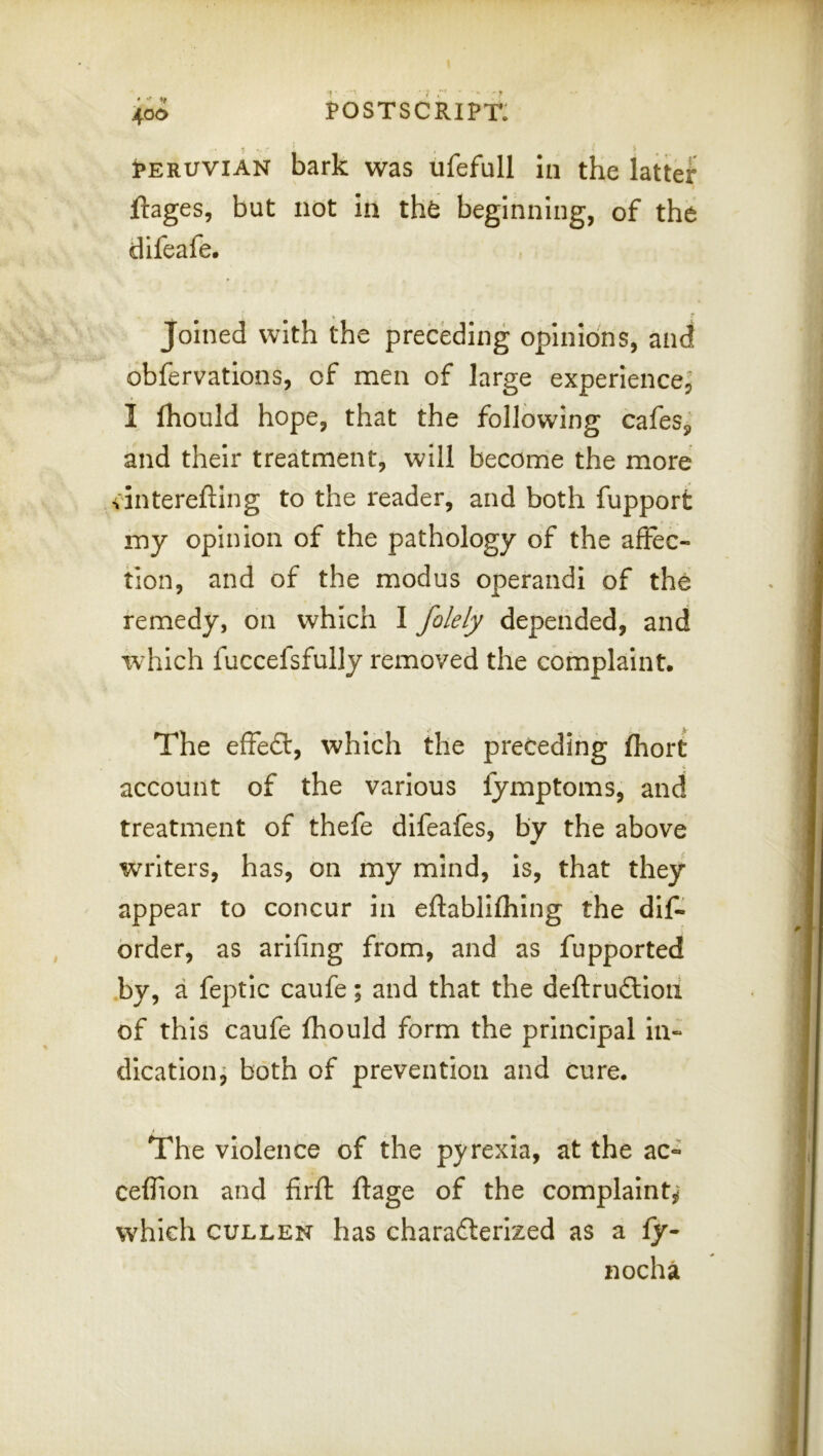 ♦ postscript; • ^ ^ ^ jpERUViAN bark was ufefull in the latter jftages, but not In tht beginning, of the difeafe. joined with the preceding opinions, and obfervations, of men of large experience; I (hould hope, that the following cafeSj and their treatment, will become the more vinterefting to the reader, and both fupport my opinion of the pathology of the affec- tion, and of the modus operand! of the remedy, on which I folely depended, and which fuccefsfully removed the complaint. The effeft, which the preceding fhort account of the various fymptoms, and treatment of thefe difeafes, by the above writers, has, on my mind, Is, that they appear to concur In eftabllfhlng the dlf^ order, as arlfing from, and as fupported .by, a feptic caufe; and that the deftrudlloii of this caufe fhould form the principal in- dication, both of prevention and cure. The violence of the pyrexia, at the ac- ceflion and firft ftage of the complaint,' which CULLEN has characterized as a ly- nocha