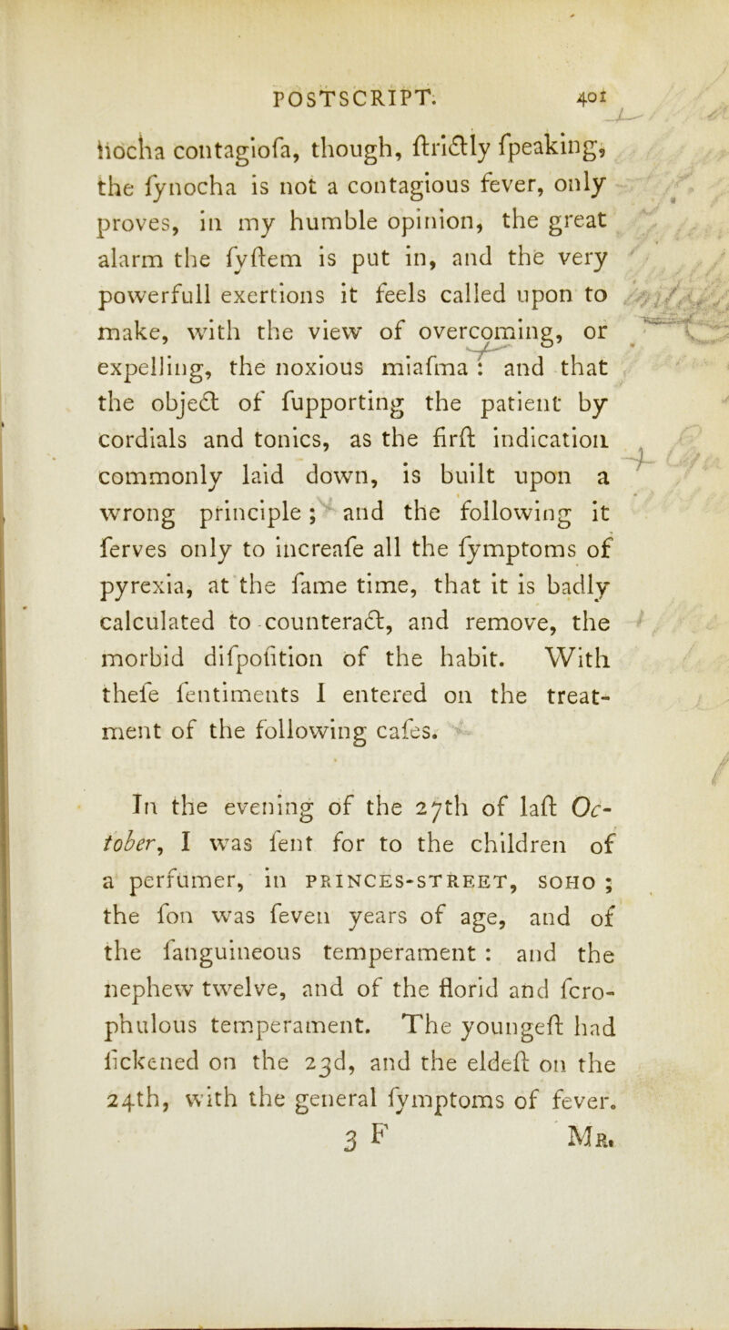 a hocha contaglofa, though, ftrI£Hy fpeaklng^ the fynocha is not a contagious fever, only - proves, in my humble opinion, the great alarm the fyftem is put in, and the very powerfull exertions it feels called upon to make, with the view of overcoming, or expelling, the noxious miafma : and that the object of fupporting the patient by cordials and tonics, as the firft indication commonly laid down. Is built upon a wrong principle and the following It ferves only to increafe all the fymptoms of pyrexia, at the fame time, that It is badly calculated to counteraft, and remove, the morbid dlfpolitlon of the habit. With thefe fentiments 1 entered on the treat- ment of the following cafes. In the evening of the 27th of laft Oc- tober^ I was fent for to the children of a perfumer, in princes-street, soho ; the fon was feven years of age, and of the fanguineous temperament : and the nephew twelve, and of the florid and fcro- phulous temperament. The youngeft had lickened on the 23d, and the eldeft on the 24th, with the general fymptoms of fever. 3 F Mr.