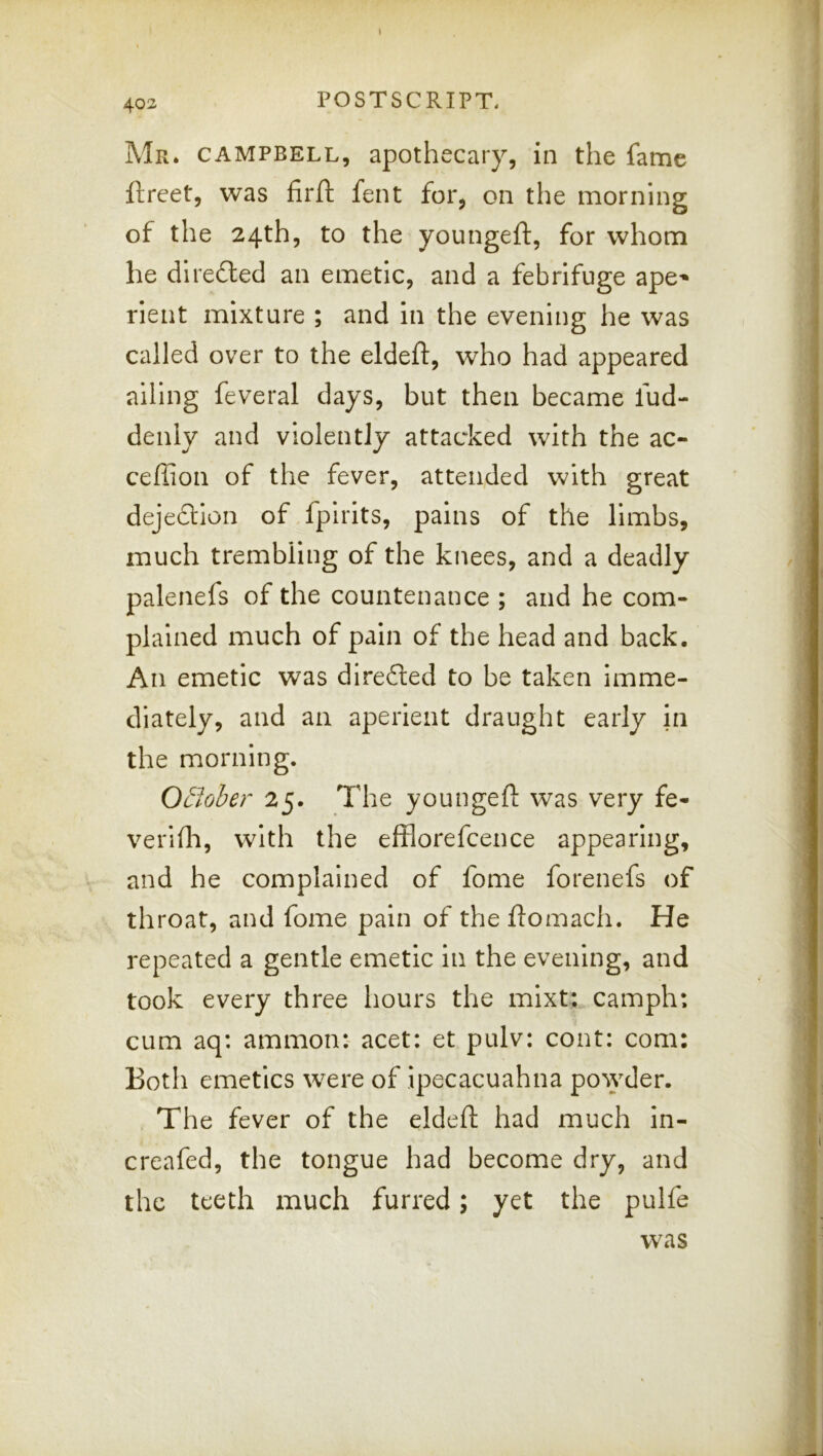 Mr. CAMPBELL, apothecary, in the fame ftreet, was firft fent for, on the morning of the 24th, to the youngeft, for whom he dlrefted an emetic, and a febrifuge ape-^ \ rient mixture ; and in the evening he was | called over to the eldeft, who had appeared j ailing feveral days, but then became fud- deiily and violently attacked with the ac- | ceffion of the fever, attended with great dejeftlon of fpirits, pains of the limbs, much trembling of the knees, and a deadly palenefs of the countenance ; and he com- plained much of pain of the head and back. An emetic was direfted to be taken imme- diately, and an aperient draught early in ; the morning. O£lober 25. The youngeft was very fe- verifti, with the efflorefcence appearing, and he complained of fome forenefs of throat, and fome pain of theftomach. He repeated a gentle emetic in the evening, and took every three hours the mixt: camph: cum aq: ammon: acet: et pulv: cont: com: Both emetics were of ipecacuahna po\yder. The fever of the eldeft had much in- \ ii creafed, the tongue had become dry, and | the teeth much furred; yet the pulfe t was