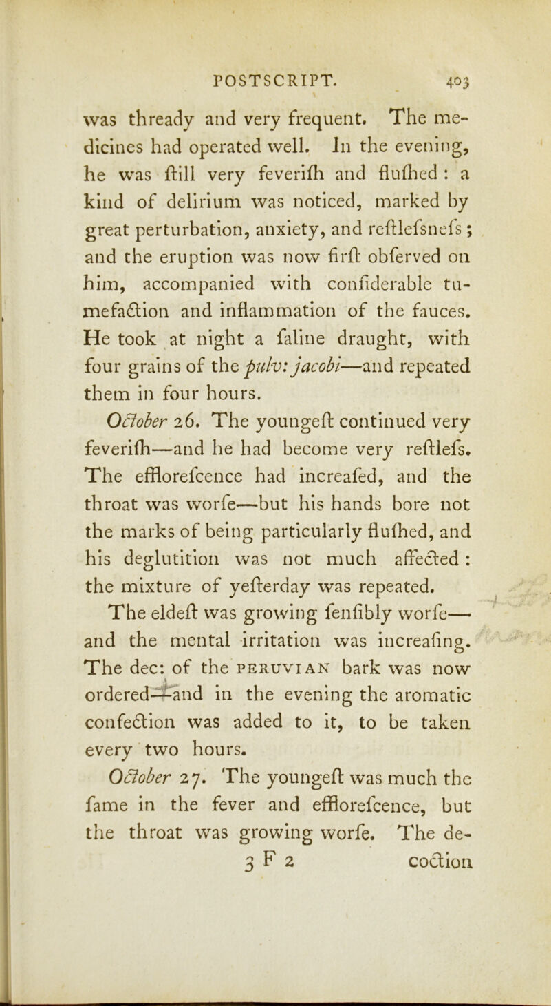 was thready and very frequent. The me- dicines had operated well. In the evening, he was ftlll very feverifh and fluflied : a kind of delirium was noticed, marked by great perturbation, anxiety, and reftlefsnefs; and the eruption was now firft obferved on him, accompanied with confiderable tu- mefaftlon and inflammation of the fauces. He took at night a faline draught, with four grains of xht pulv: jacobi—and repeated them in four hours. OEloher 26. The youngeft continued very feverifli—and he had become very reftlefs. The efflorefcence had increafed, and the throat was worfe—but his hands bore not the marks of being particularly fluflied, and his deglutition was not much affecled : the mixture of yefterday was repeated. The eldefl: was growing fenfibly worfe— and the mental irritation was increafing. The dec: of the Peruvian bark was now ordered-^and in the evening the aromatic confeftion was added to it, to be taken every'two hours. Qdober 27. The youngeft was much the fame in the fever and efflorefcence, but the throat was growing worfe. The de- 3 F 2 codion