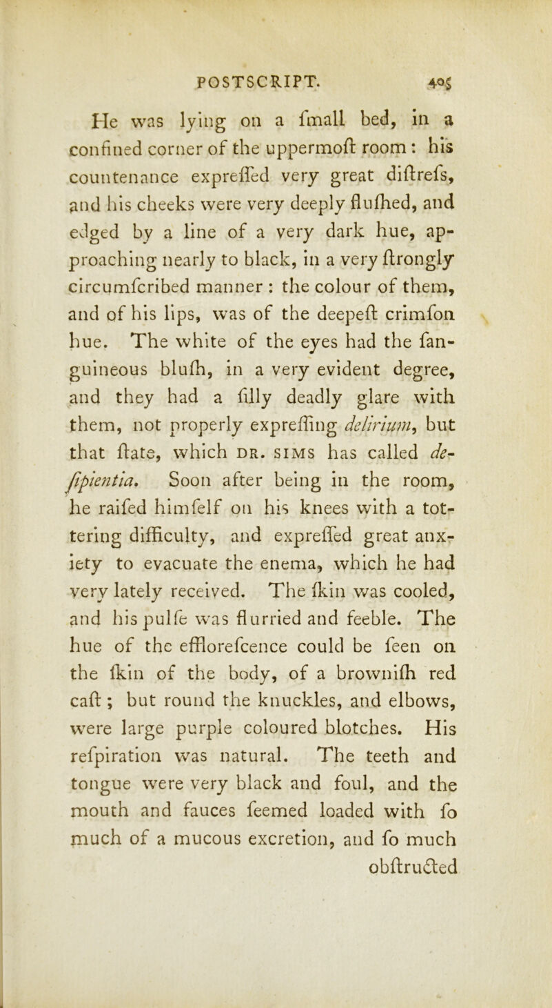 He was lying on a imall bed, In a confined corner of the uppermoft room : his countenance exprefled very great diftrefs, and his cheeks were very deeply flnfhed, and edged by a line of a very dark hue, ap- proaching nearly to black, in a very ftrongly circumfcribed manner : the colour of them, and of his lips, was of the deepefi: crimfon hue. The white of the eyes had the fan- guineous blu(h, in a very evident degree, and they had a filly deadly glare with them, not properly expreffing delirium^ but that ftate, which dr. sims has called de- jipkntia. Soon after being in the room, • he raifed himfelf on his knees with a tot-? tering difficulty, and exprefled great anx- iety to evacuate the enema, which he had very lately received. The (kin was cooled, and hispulfe was flurried and feeble. The hue of the effiorefcence could be feen on the Ihin of the body, of a brownifh red caft ; but round the knuckles, and elbows, were large purple coloured blotches. His refpiration was natural. The teeth and tongue were very black and foul, and the mouth and fauces feemed loaded with fo much of a mucous excretion, and fo much obftrufted