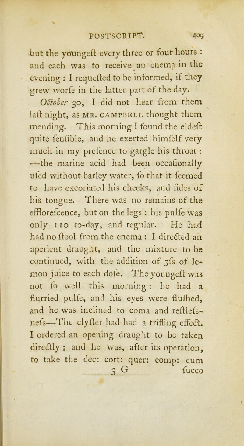 but the yoTingeft every three or four hours : and each was to receive an enema in the evening : I requefted to be informed, if they grew worfe in the latter part of the day. Qdlober 30, I did not hear from them, laft night, as MR. Campbell thought them mending. This morning I found the eldeft quite fenfible, and he exerted himfelf very much in my prefence to gargle his throat: —the marine acid had been occafionally nfed without barley water, fo that it feemed to have excoriated his cheeks, and fides of his tongue. There was no remains of the efflorefcence, but on the legs : his pulfe was only 110 to-day, and regular. He had had no ftool from the enema : I directed an aperient draught, and the mixture to be continued, with the addition of 3fs of le- mon juice to each dofe. The youngeft was not fo well this morning : he had a flurried pulfe, and his eyes wxre flulhed, and he was inclined to coma and reftlefs- nefs—The clyfter had had a trifling effed. I ordered an opening draught to be taken diredly ; and he was, after its operation, to take the dec: cort: quer; comp: cum G fucco