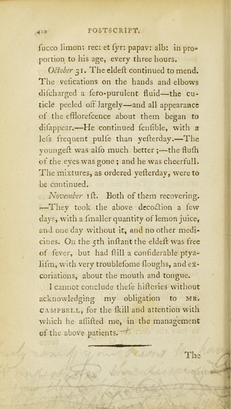 410 fucco limon: rec: et fyr: papav: alb: in pro- portion to his age, every three hours. October 31. The eldeft continued to mend. The vefications on the hands and elbows difcharged a fero^purulent fluid—the cu- ticle peeled oft largely—^and all appearance of the efflorefcence about them began to dilappear.—He continued fenfible, with a % lei's frequent pulfe than yefterday.—The youngeft was alio much better ;—the flufli of the eyes was gone ; and he was cheerfull. The mlxtureSj as ordered yefterday, were to be continued. November ift. Both of them recovering. —They took the above decoction a few day?, with a fmaller quantity of lemon juice, and one day without It, and no other medi- cines. On the 5th inftant the eldeft was free of fever, but had ftill a conliderable ptya- lifm, with very troublefome (loughs, and ex- coriations, about the mouth and tongue. 1 cannot conclude thefe hiftcries without acknowledging my obligation to mr. CAMPBELL, for the (kill and attention with which he afiifted me, in the management of the above patients. • ■ The
