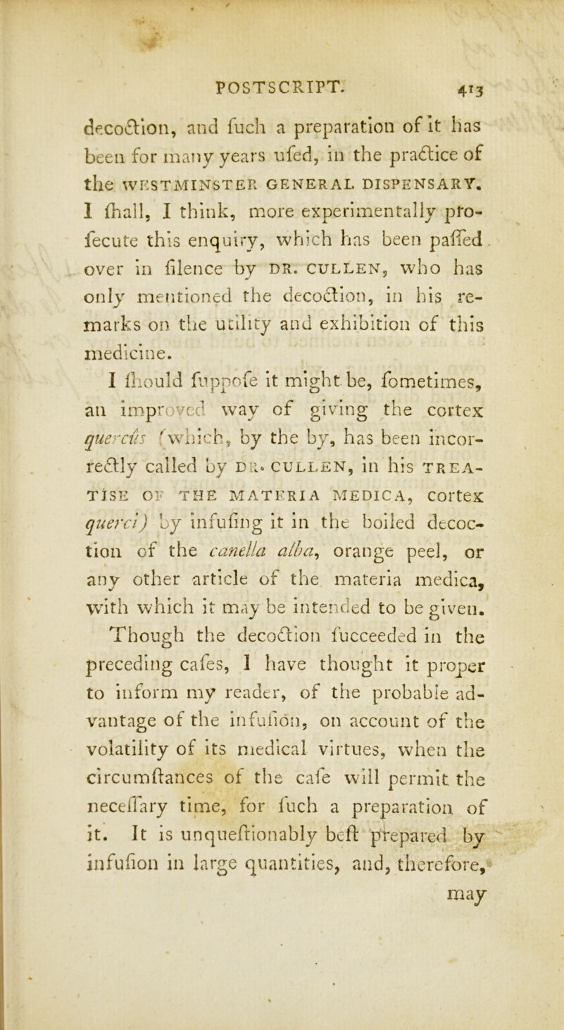 4^3 decoftlon, and fuch a preparation of It has been for many years ufed, in the pradice of the WESTMINSTER GENERAL DISPENSARY. 1 (hall, I think, more experiirientally pro- fecute this enquiry, which has been paffed. over in filence by dr. cullen, who has only mentioned the decoction, in his re- marks on the utility and exhibition of this medicine. I Ihould fjppofe it might be, fometlmes, an improved way of giving the cortex quercus (which, by the by, has been incor- redly called by din gulden, In his trea- tise OF THE MATERIA MEDICA, COrteX quercl) by infufing It in the boiled decoc- tion of the cafielUi aiba^ orange peel, or anv other article of the. materia medica, with which it may be Intended to be given. Though the decodion fucceeded in the preceding cafes, 1 have thought it proper to inform my reader, of the probable ad- vantage of the infufidn, on account of the volatility of Its medical virtues, when the circumftances of the cafe will permit the neceffary time, for fuch a preparation of it. It is unqneftlonably bcft prepared by infufion in large quantities, and, therefore,- may