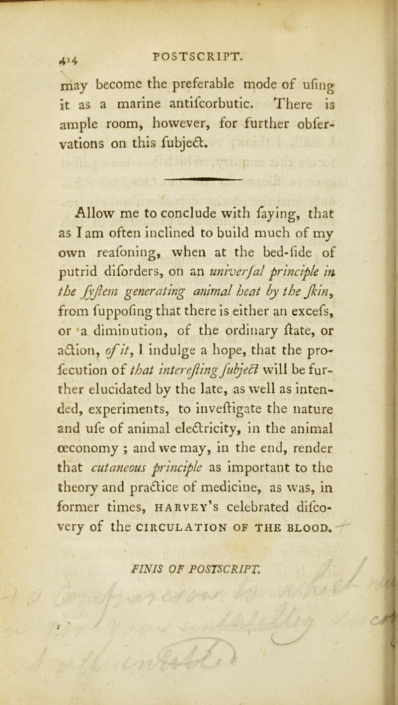 4H may become the preferable mode of ufing it as a marine antifcorbutlc. There Is ample room, however, for further obfer- vations on this fubjeft. Allow me to conclude with faying, that i as I am often inclined to build much of my own reafonlng, when at the bed-fide of putrid dlforders, on an univerfal principle in ; the generating animal heat by the Jkin^ from fuppofing that there is either an excefs, or *a diminution, of the ordinary flate, or ndlon, ofit^ I indulge a hope, that the pro- fecution of that intereJiingfubjedi W\\{ be fur- ther elucidated by the late, as well as inten- ded, experiments, to inveftigate the nature and ufe of animal eledlricity, in the animal oeconomy ; and we may, in the end, render that cutaneous principle as important to the theory and pradtice of medicine, as was, in ] former times, harvey’s celebrated difco- ] i very of the circulation of the blood. : ; ' FINIS OF POSTSCRIPT. ,/j - y