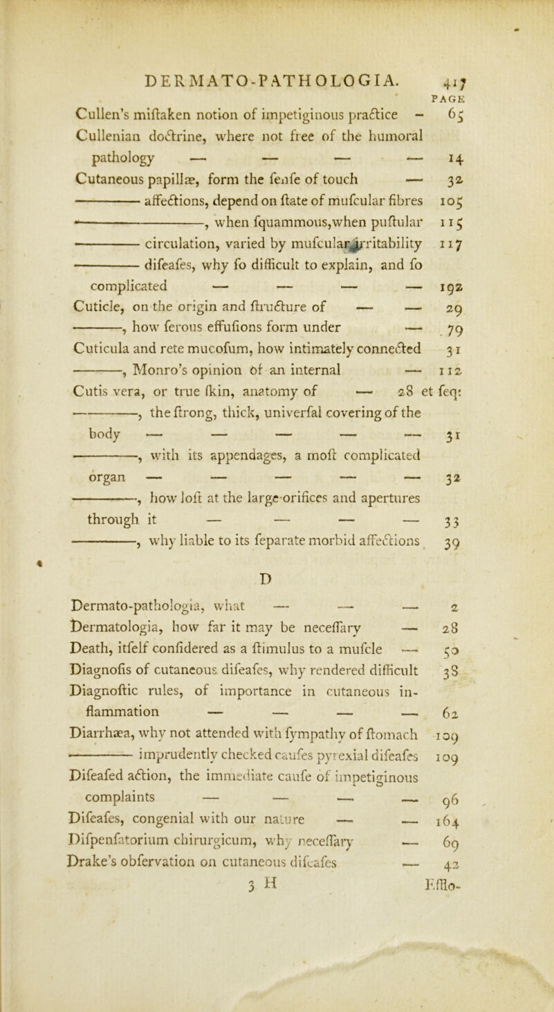 PAGE Cullen’s miftaken notion of impetiginous pra6lice - 6^ Cullenian dotffrine, where not free of the humoral pathology — — — — 14 Cutaneous papillae, form the fenfe of touch — 32- alfe£tions, depend on hate of mufcular fibres 103 ^ when fquammoiiSjWhen puflular 113 • circulation, varied by mufcular^Titability 117 — difeafes, why fo difficult to explain, and fo complicated — — — — 192 Cuticle, on the origin and firufture of — — 29 , how ferous effufions form under — 79 Cuticula and rete mucofum, how intimately conneiiled 3 r , Monro’s opinion of an internal — 112 Cutis vera, or true (kin, anatomy of — 28 et feqt j theftrong, thick, univerfal covering of the , with its appendages, a moll complicated organ — — — — — 32 —, how loft at the large-orifices and apertures through it — — — — 33 , why liable to its feparate morbid affeftions 39 D Dermato-pathologia, what — — — t)ermatologia, how far it may be neceffary — Death, itfelf confidered as a ftimulus to a mufcle — Diagnofis of cutaneous, difeafes, why rendered difficult Diagnoftic rules, of importance in cutaneous in- flammation — — — — Diarrhaea, why not attended with fympathy of ffomach — imprudently checked caufes pyrexial difeafes Difeafed aftion, the immediate caufe of impetio-inous complaints — — — Difeafes, congenial with our nature — Difpenfatorium chirurgicum, vrhy neceffary Drake’s obfervation on cutaneous difeafes — 3 H 2 28 33 62 -109 109 96 164 69 42
