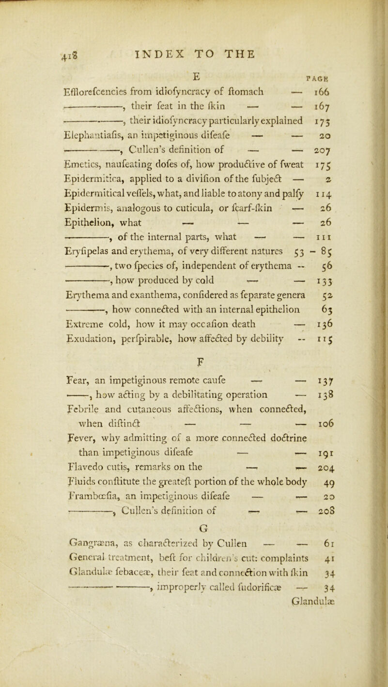 4iS INDEX TO THE E PAGK EfHorefcencies from idiofyncracy of ftomach — i66 — , their feat in the ikin —■ — 167 , their idiofyncracy particularly explained 173 Eiephantiafis, an impetiginous difeafe — — 20 , Cullen’s definition of — — 207 Emetics, naufeating dofes of, how produftive of fweat 175 Epidermitica, applied to a divifion of the fubje6l — 2 Epidermitical vefiels, what, and liable to atony and palfy 114 Epidermis, analogous to cuticula, or fcarf-fkin — 26 Epithelion, what — ^— — 26 , of the internal parts, what — — 111 Eryfipelas and erythema, of very different natures 53 ~ 83 ■ two fpecies of, independent of erythema — 56 , how produced by cold — — 133 Er^’thema and exanthema, confidered as feparate genera 52 —, how connected with an internal epithelion 63 Extreme cold, how it may occafion death — 136 Exudation, pcrfpirabie, how affe61:ed by debility — 113 F Fear, an impetiginous remote caufe — — 137 ■ , how ailing by a debilitating operation ■— 138 Febrile and cutaneous afie6tions, when connefled, when diftinft — — — 106 Fever, why admitting of a more conne6led doctrine than impetiginous difeafe — >— 191 Flavedo cutis, remarks on the —> ^ 204 Fluids conflitute the greatefi: portion of the whole body 49 Frambccfia, an impetiginous difeafe — *—20 * , Cullen's definition of —• ?— 20S G Gangrasna, as characterized by Cullen — — 6r General treatment, befc for children's cut: complaints 41 Glanduke febacete, their feat and connection with fkin 34 ^ improperly called fudorificae — 34 Glandulae