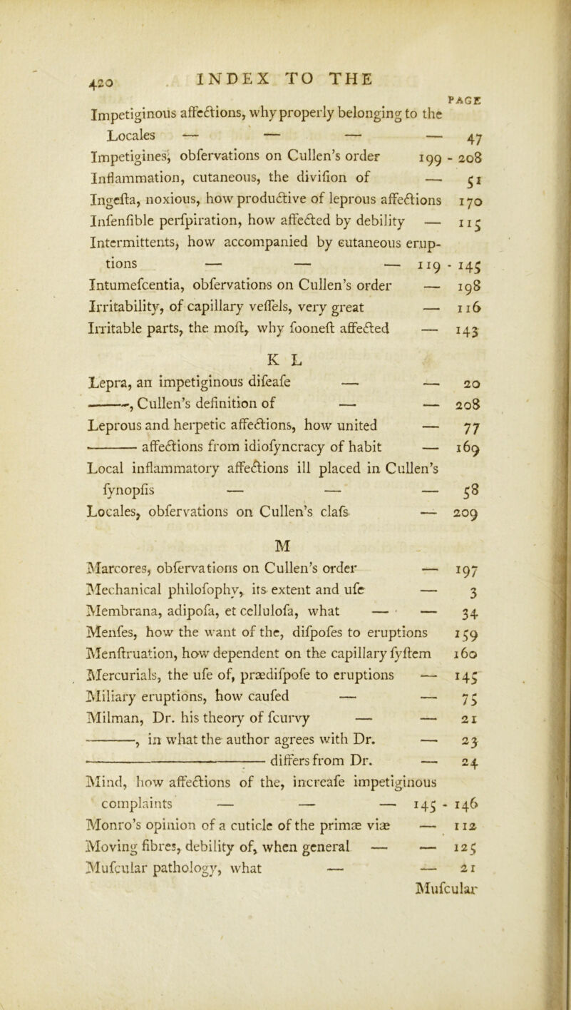 PAGE IVIercurials, the life of, praedifpofe to eruptions JMiliary eruptions, how caufed — Milman, Dr. his theory of feurvy — , in what the author agrees with Dr. ■ ;— differs from Dr. Mind, flow affe£lions of the, increafe impetiginous Impetiginous affedtions, why properly belonging to the Locales — — — — 47 Impetigines] obfervations on Cullen’s order 199 - 208 Inflammation, cutaneous, the divifion of — ingefta, noxious, how produdtive of leprous affedlions 170 Infenfible perfpiration, how affedted by debility — intermittents, how accompanied by eutaneous erup- tions — — — intumefeentia, obfervations on Cullen’s order Irritability, of capillary veffels, very great Irritable parts, the moll, why fooneft afifedled K L Lepra, an impetiginous difeafe — , Cullen’s definition of — Leprous and herpetic affedtions, how united ■ affedtions from idiofyncracy of habit Local inflammatory affedlions ill placed in C fynopfis — — Locales, obfervations on Cullen’s clafs M IMarcores, obfervations on Cullen’s order Mechanical philofophy, its extent and ufe II9 • 145 — 198 — 116 ' 143 - 20 — 208 — 77 — 169 len’s — 58 209 — 197 — 3 — 34 ms 159 cm 160 — —• — 21 — 23 — 24 complaints — — — 143 - 146 Monro’s opinion of a cuticle of the primae vise — 112 Moving fibres, debility of, when general — — 123 Mufeuiar pathology, what —■ — 21 IMufcular /