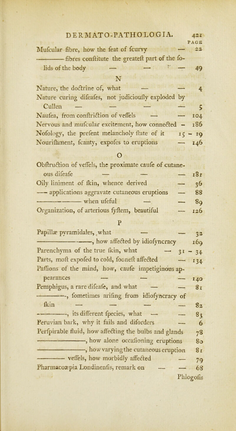 PAGE Mufcular fibre, how the feat of fcurvy — 2z fibres conftitute the greatell: part of the fo- lids of the body — — ^ * 49 N Nature, the doctrine of, what — — 4 Nature curing difeafes, not judicioufly exploded by Cullen — — — — $ Naufea, from conftri^lion of vefiels — — 104 Nervous and mufcular excitement, how connected — 186 Nofology, the prefent melancholy ftate of it 15-19 Nourilhment, fcanty, expofes to eruptions — 146 O Obfiruftion of vefiels, the proximate caufe of cutane- ous difeafe — — — 181 Oily liniment of Ikin, whence derived — 36 applications aggravate cutaneous eruptions — 88 when ufeful — — 89 Organization, of arterious lyfiem, beautiful — 126 P Papillae pyramidales,,what — — 33 , how affefted by idiofyncracy 169 Parenchyma of the true fidn, what —- 31-34 Parts, mofl: expofed to cold, fooneft alfe^ed — 134 Paflions of the mind, how, caufe impetiginous ap- pearances — — —^240 Pemphigus, a rare difeafe, and what — — 8i , fometimes arifing from idiofyncracy of Ikin — — — — ^ its different fpecies, what — — 83 Peruvian bark, why it fails and diforders — 6 Perfpirable fluid, how affe6ling the bulbs and glands 78 , how alone occafioning eruptions 80 , how varying the cutaneous eruption 81 veffcls, how morbidly affeeffed — 79 Fharmacosepia Londinenfis, remark on — — 68 Phlogofis