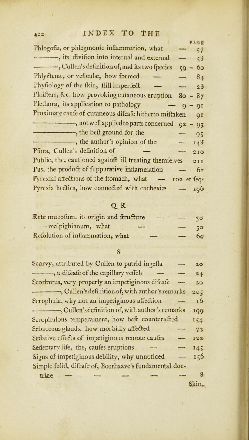 ► . . 1*AGE Phlogofis, or phlegmonic inflammation, what — 57 its divifion into internal and external — 58 , Cullen’s definition of, and its two fpecies 59 - 60 Phly«51:enae, or veficula?, how formed — — 84 Phyfiology of the flcin, flill imperfedt — 28 Plaillers, &c. how provoking cutaneous eruption 80-87 Plethora, its application to pathology — 9-91 Proximate caufe of cutaneous difeafe hitherto miftaken 91 , notwell applied to parts concerned 92 - 93 , the befl; ground for the — 93 , the author’s opinion of the — 148 Pfbra, Cullen’s definition of — — 210 Public, the, cautioned againft ill treating themfelves 211 Pus, the product of fuppurative inflammation — 6r Pyrexial affe£tions of the ftomach, what — 102 et feq: Pyrexia hedlica, how connecfted with cachexias — 196 CLR Kete mucofum, its origin and fi:ru6Iure — — 30 malpighlanum, what >— — 30 Refolution of inflammation, what — — 60 S Scurvy, attributed by Cullen to putrid ingefia — 20 , a difeafe of the capillary veflels — — 24 Scorbutus, very properly an impetiginous difeafe — 20 , Cullen’s definition of, with author’s remarks 204 Scrophula, why not an impetiginous affe6tion — 16 , Cullen’s definition of, with author’s remarks 199- Scrophulous temperament, how befi: counteradzd 154 Sebaceous glands, how morbidly affedted — 75 Sedative effefts of impetiginous remote caufes — 122^ Sedentary life, the, caufes eruptions — — 143 Signs of impetiginous debility, why unnoticed — 136 Simple folid, difeafe of, Boerhaave’s fundamental.doc- trkic — — — —' — 8* SJkin,