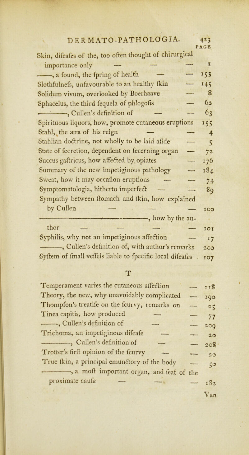 PAGE Skin, difeafcs of the, too often thought of chirurgical importance only — — — ^ , a found, the fpring of health — — i55 Slothfulnefs, unfavourable to an healthy (kin — 14^ Solidum vivum, overlooked by Boerhaave — 8 Sphacelus, the third fequela of phlogofis — 62- ^ , Cullen’s definition of — — 63 Spirituous liquors, how, promote cutaneous eruptions 153 Stahl, the mra of his reign — —'4 Stahlian dodlririe, not wholly to be laid afide — 3 State of fecretion, dependent on fecernin^ organ — 72- Succus gaftricus, how affefted by. opiates — 176 Summaiy of the new impetiginous pathology — 184 Sweat, how it may occafion eruptions — — 74 Symptomatologia, hitherto imperfedf — — 8^ Sympathy between flomach and Ikin, how explained by Cullen — — — 100 — , how by the au- thor -— — — — lOI Syphilis, why not an impetiginous affedlion — 17 , Cullen’s definition of, with author’s remarks 200 Syfiem of fmall veflels liable to fpecific local difeafcs . 107 T Temperament varies the cutaneous affcdfion Theory, the new, why unavoidably complicated — Thompfon’s treatife on the fcurvy, remarks on — Tinea capitis, how produced — , Cullen’s definition of —- Trichoma, an impetiginous difeafe — ^ — , Cullen’s definition of — Trotter's firfl opinion of the fcurvy — True Ikin, a principal emun^lory of the body , a moft important organ, and feat of the proximate caufe — — 118 190 77 209 23 2c8 20 5^ 182 Van
