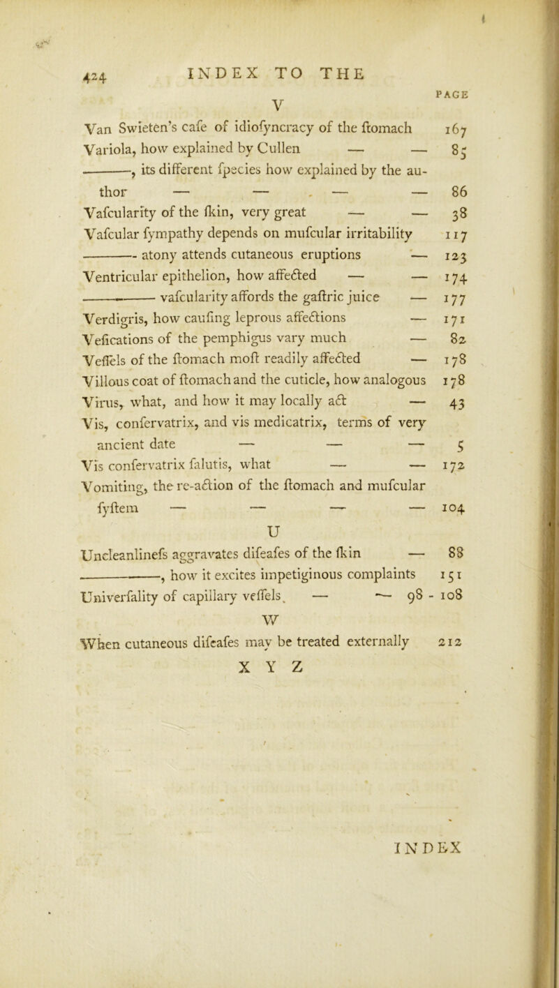 PAGE V Van Swieten’s cafe of idiofyncracy of the ftomach 167 Variola, how explained by Cullen — — 8^ , its different fpecies how explained by the au- thor — — . — — 86 Vafcularity of the fliin, very great — — 38 Vafcular fympathy depends on mufcular irritability 117 atony attends cutaneous eruptions — 125 Ventricular epithelion, how affedled — — 174 vafcularity affords the gaftric juice — 177 Verdigris, how caufing leprous affedUons — 171 Vefications of the pemphigus vary much — 82 Veflels of the flomach mofl readily affedted — 178 Villous coat of ftomach and the cuticle, how analogous 178 Virus, what, and how it may locally afi: — 43 Vis, confervatrix, and vis medicatrix, terms of very ancient date — — — 5 Vis confervatrix falutis, what — — 172 Vomiting, there-a£lion of the ftomach and mufcular fyftem — — —^ — 104 U Uncleanlinefs aggravates difeafes of the fkin — 88 , how it excites impetiginous complaints 151 Univerfality of capillary veffels, — — 98-108 W When cutaneous difeafes may be treated externally 212 X Y Z / IN D liX