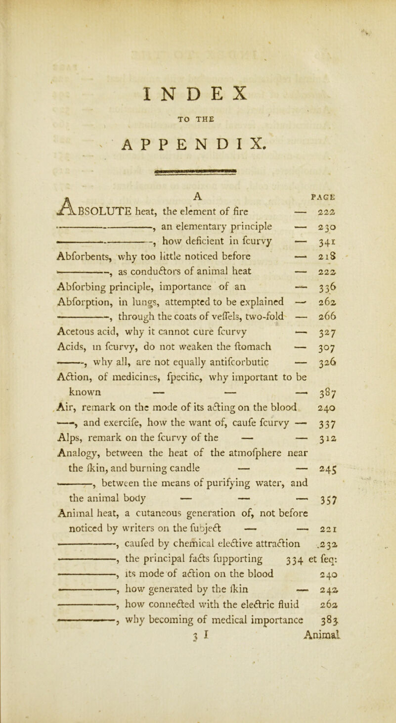 INDEX TO THE APPENDIX. A A BSOLUTE heat, the element of fire , an elementary principle how deficient in feurvy — Abforbents, why too little noticed before — , as conduftors of animal heat — Abforbing principle, importance of an — Abforption, in lungs, attempted to be explained —• , through the coats of vefiels, two-fold — Acetous acid, why it cannot cure feurvy —• Acids, in feurvy, do not weaken the ftomach — , why all, are not equally antifcorbutic — A6fion, of medicines, fpecific, why important to be known — — — , Air, remark on the mode of its a£ling on the blood '—and exercife, how the want of, caufe feurvy — Alps, remark on the feurvy of the — — Analogy, between the heat of the atmofphere near the ikin, and burning candle — — , between the means of purifying water, and the animal body — — — Animal heat, a cutaneous generation of, not before noticed by writers on the fubje61: — — 221 • , caufed by chemical ele6live attraeftion .23a , the principal fa6ts fupporting 334 et feq: • — ■ ■ , Its mode of action on the blood 240 ■ , how generated by the ikin — 24a , how connefted with the electric fluid 262 ———, why becoming of medical importance 383, 3 I Animal PAGE 222 230 341 218 222 336 262 266 327 307 326 387 240 337 312 245 3S7