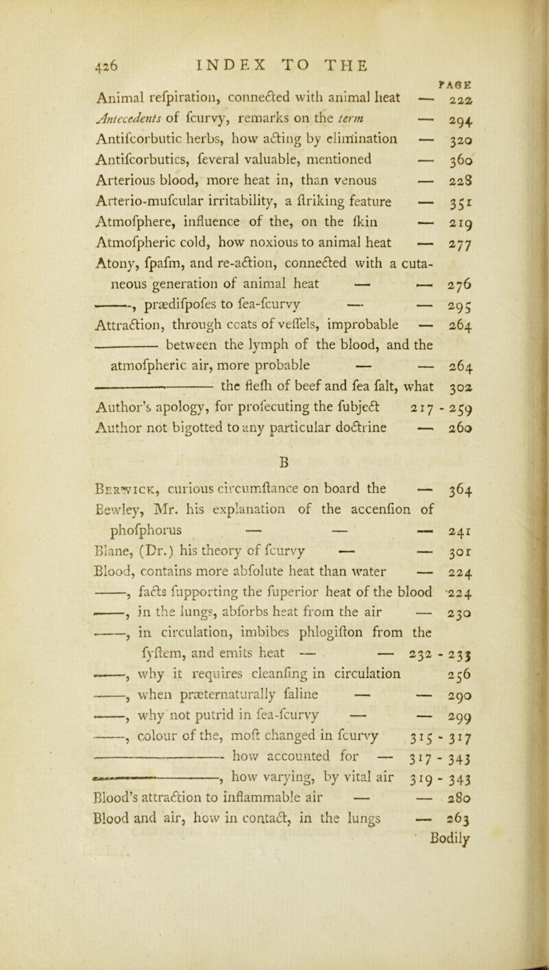 fASE 22a Animal refpiration, conne6led with animal heat Aniccedents of fcurvy, remarks on the term — 294 Antifcorbutic herbs, how a£fing by elimination — 320 Antifcorbutics, feveral valuable, mentioned — 360 Arterious blood, more heat in, than venous — 22S Arterio-mufcular irritability, a Eriking feature — 351 Atmofphere, influence of the, on the fkin — 219 Atmofpheric cold, how noxious to animal heat — 277 Atony, fpafm, and re-a£fion, connected with a cuta- neous generation of animal heat — 276 —praedifpofes to fea-feurvy — — 293 Attraction, through ccats of veflels, improbable — 264 — between the lymph of the blood, and the atmofpheric air, more probable — — 264 the flefli of beef and fea fait, what 302 Author’s apology, for profecuting the fubjeCt 217 - 259 Author not bigotted to any particular doctrine — 260 B Berwick, curious circumftance on board the — 364 Eewley, Mr. his explanation of the accenfion of phofphorus — — -—241 Blane, (Dr.) his theory of fcurvy — — 301 Blood, contains more abfolute heat than water — 224 , faCts fupporting the fuperior heat of the blood -224 , in the lungs, abforbs heat from the air — 230 , in circulation, imbibes phlogiflon from the fyflem, and emits heat — — 232 - 233 , why it requires cleanfing in circulation 256 , when preternaturally faline — —, why not putrid in fea-feurvy — , colour of the, moft changed in fcurvy how accounted for — i.ii , how varying, by vital air Blood’s attraction to inflammable air — Blood and air, how in contaCt, in the lungs — 290 — 299 315 “ 317 317 - 343 319 - 343 — 280 — 263 ' Bodily
