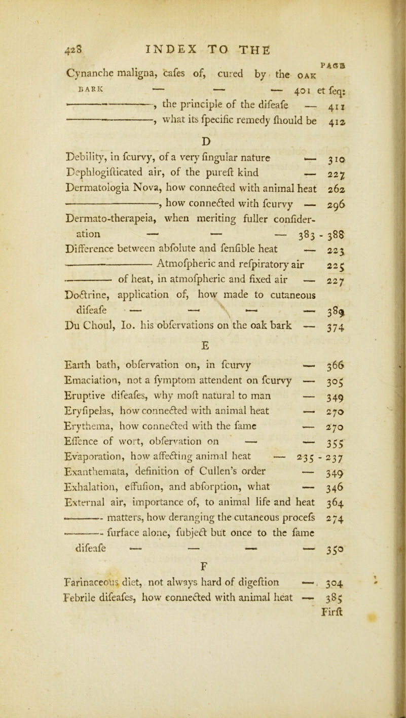 PAC53 Cynanche maligna, cafes of, cured by-the oak BARK — — i— 401 et feq: the principle of the difeafe — 411 j what its fpecific remedy fliould be 412 D Debility, in fcurvy, of a very lingular nature >— 310 Dephlogifiicated air, of the purefl kind — 227 Dermatologia Nova, how connefted with animal heat 262 , how conne6i:ed with fcurvy — 296 Dermato-therapeia, when meriting fuller conlider- ation — — — 383 - 388 Difference between abfolute and fenfible heat — 225 Atmofpheric and refpiratory air 22^ of heat, in atmofpheric and fixed air — 227 Do<ffrine, application of, how made to cutaneous difeafe — —, Du Ghoul, lo. his obfervations on the oak bark — 374 E Earth bath, obfervation on, in fcurvy — 366 Emaciation, not a fyrnptom attendent on fcurvy — 303 Eruptive difeafes, why mofl: natural to man — 349 Eryfipelas, how connected with animal heat — 270 Erythema, how conne<ffed with the fame — 270 Effence of wort, obfervation on — — 333 Evaporation, how affecffing animal heat — 233-237 Exanthemata, definition of Cullen’s order — 349 Exhalation, effufion, and abforpdon, what — 346 External air, importance of, to animal life and heat 364 matters, how deranging the cutaneous procefs 274 ■ furface alone, fubje61: but once to the fame difeafe — — — — 330 F Earinaceolia diet, not always hard of digeftion —, 304 Febrile difeafes, how comieded with animal heat — 383 ■ Firff