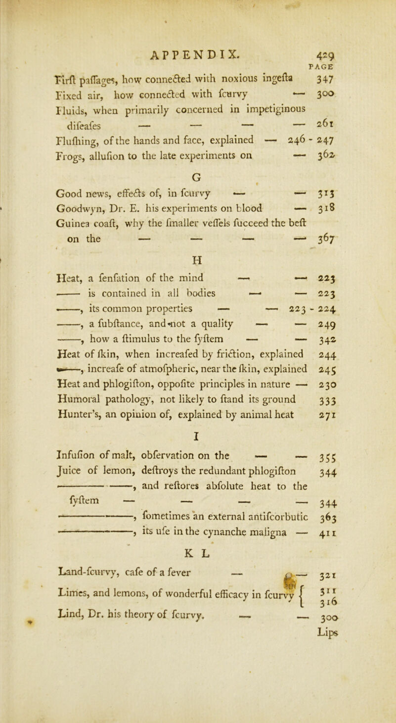PAGE Tlrfl paffage^, how connected with noxious ingefta 347 Fixed air, how connected with fcurvy — 300 Iluids, when primarily concerned in impetiginous difeafes — — — — 261 Flufhing, of the hands and face, explained — 246 - 247 Frogs, allufion to the late experiments on — 362 G f Good news, effects of, in fcurvy •— ““3^3 Goodwyn, Dr. E. his experiments on blood 318 Guinea coaft, w^hy the fmaller vefTels fucceed the beft on the — — — —- 367 H Heat, a fenfation of the mind • is contained in all bodies , its common properties — , a fubftance, and*not a quality , how a ftimulus to the fyftem — 223 — 223 223 - 224 — 249 — 342 Heat of Ikin, when increafed by fri<ftion, explained 244 —, increafe of atmofpheric, near the Ikin, explained 245 Heat and phlogifton, oppofite principles in nature — 230 Humoral pathology, not likely to ftand its ground 333 Hunter’s, an opinion of, explained by animal heat 271 Infufion of malt, obfervation on the — —- Juice of lemon, deflroys the redundant phlogifton , and reftores abfolute heat to the fyftem — fometimes an external antifcorbutic its ufe in the cynanche maligna — K L Land-feurvy, cafe of a fever Hir Limes, and lemons, of wonderful efficacy in fcurvy | Lind, Dr. his theory of fcurvy. 355 344 344 363 411 — 321 311 316 300 Lips
