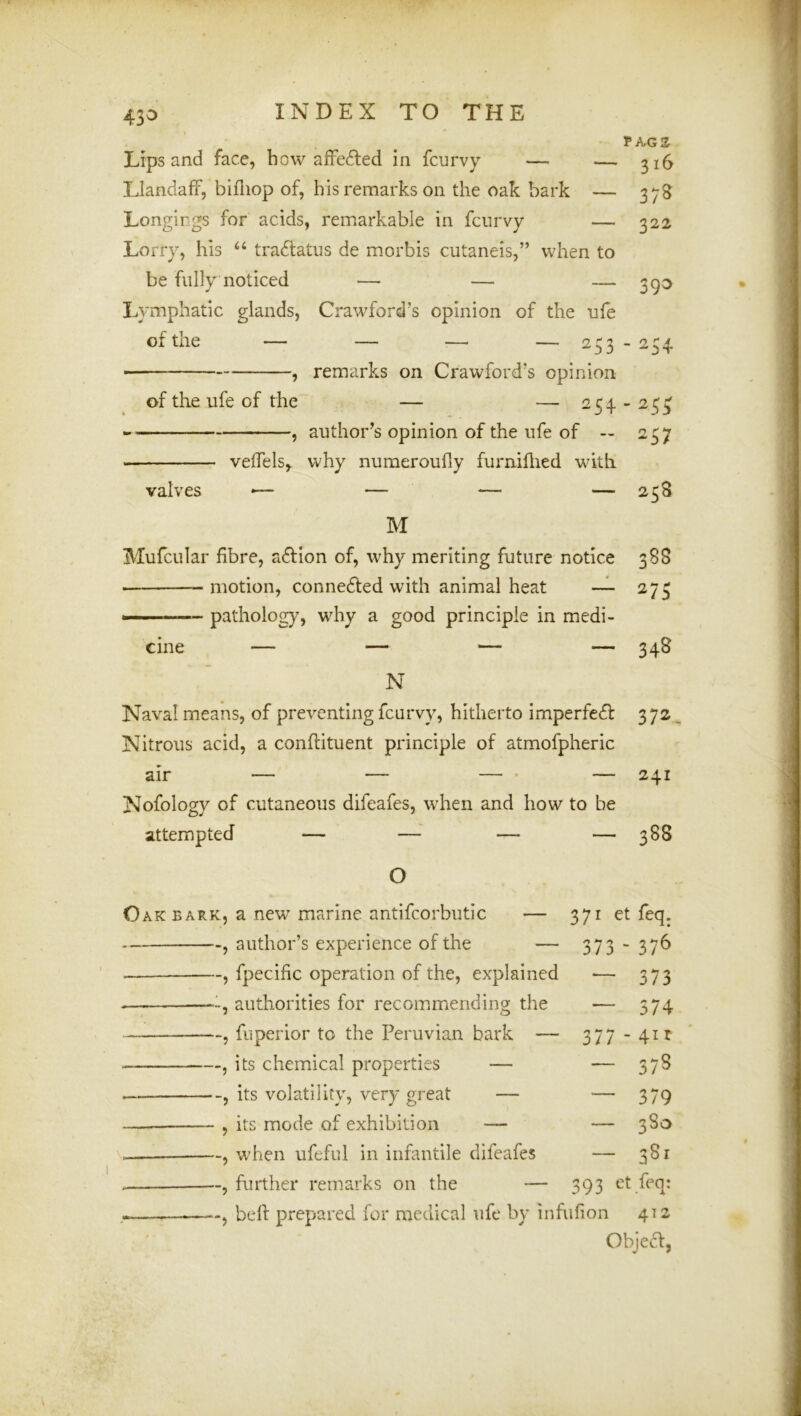 43^ PAGS Lips and face, how affedled in fcurvy — — 316 Llandaff, bifliop of, his remarks on the oak bark — 378 Longings for acids, remarkable in fcurvy — 322 Lorry, his “ tra6latus de morbis cutaneis,” when to be fully noticed — — — 3^0 Lymphatic glands, Crawford’s opinion of the ufe of the — — ■— — 233 - 234 , remarks on Crawford’s opinion of the ufe of the — — 254 - 23^ , author’s opinion of the ufe of — 237 velfels, why nuraeroufiy furniflied with valves •— — — — 238 M Mufcular fibre, aftion of, why meriting future notice 388 ■ motion, conneded with animal heat — 273 patholog}^, why a good principle in medi- cine — — — — 348 N Naval means, of preventing fcurvy, hitherto imperfedf 372,^ Nitrous acid, a conflituent principle of atmofpheric air — — — ' — 241 Nofology of cutaneous difeafes, when and how to be attempted — — — — 388 O o ARK, a new marine antifcorbutic — 371 et feq; , author’s experience of the — 373 - 376 , fpecihc operation of the, explained 373 authorities for recommending the 374 , fuperior to the Peruvian bark — 377 41 r , its chemical properties — , its volatility, very great — 379 , its mode of exhibition — 380 , when ufeful in infantile difeafes 381 , further remarks on the — 393 et feq: bell prepared for medical ufe by infufion 412 Objea,
