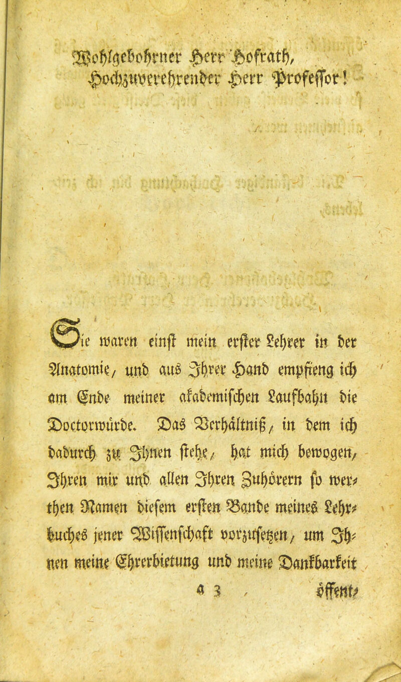SSjcJjfgc&o&rner ^crr ftofratf), j?Dd),ju\H’t't,f)reut'£i' |*err Profeffot! . ' n « r V/ie mären einjl mein erfler £ebrer in ber Anatomie/ unb au# 3b.ree ^)anb empfang id) am (£nbe meiner afabemtfdjen üaufbabn bte ©octormürbe. £)a$ SScrbdltnifa in bem idb baburdb $u 3i)nen Me/ bat mich bewogen, 3bren mir unb allen 3b^n gu^drern fo mp tljen tarnen tiefem erfan £knbe meines Zttyt bucbeS jener 5Bifl*enfcbaft norätffe§en, um 3b* ttm meine (£brcrbietuttg unb meine Sanfbarfeit y