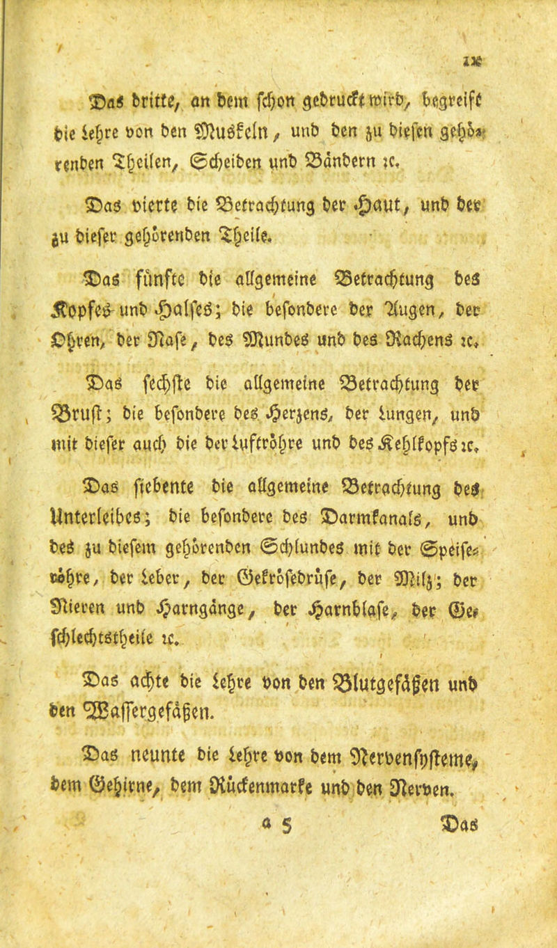 z* britte, fltt bem fdjon gebrucft wirb, begreift feie ief;re bon ben «D^uöfcln, unb ben ju biefen gef)oa- renben ^heilen, 0d?eiben unb Bdnbern ?c, SDas btette bie Betrachtung ber .J)aut, «nb t>et? ju biefet* gef^orenben ^eile. <DaS fünfte bie allgemeine Betrachtung be3 jtopfe^ unb *£)alfeb; bie befonbere ber Ttugen, ber C^ren, ber Sfiafe, bes SOtunbeS unb bes 9tad)ens jc» ©aö fed)fte bie allgemeine Betrachtung ber , Bruft; bie befonbere be$. J&erjens, ber lungert/ unb mit biefer auch bie ber Luftröhre unb be$.£ef)(fopfö:c, £>as ficbente bie allgemeine Betrachtung be$ Unterleibes; bie befonbere bes ©armfanate, unb beS ju biefem gef;orenbcn 0d)lunbe$ mit ber 0peife* »©hre, bet lebet, ber ©efrofebrüfe, ber 5J]i(y; ber Stieren unb ^arngdnge, ber dparnbiafe, ber ©e# fchlechtstheite uv ; v /’ i £)as ad)te bie lehre bon ben Blutgefäßen unb ben ^ajfergefäßen. 2)as neunte bie leljrc bon bem Sterbenfpfteme# bem ©e^irne, bem Diücfenmarfe unb ben Sterben, <* 5 Das