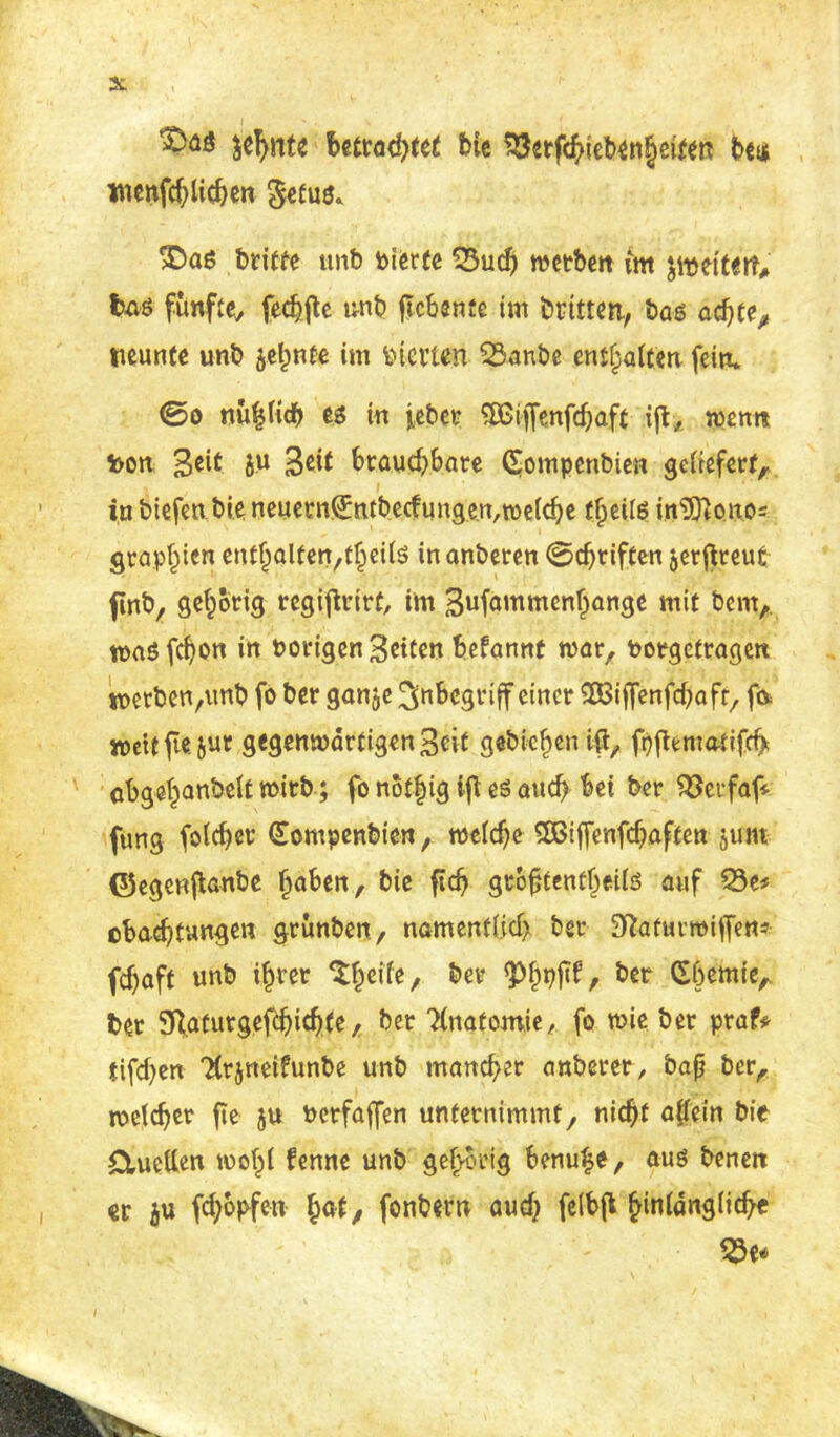 2t '^a$ ^cT>ntc betrachtet bie Söerfchicbenheiten bet* wenfchiicben getus* 3Das britfe unb feierte 23uch tfeetberr mt peitert, te fünfte^ fehlte unb jtcbenfe im britten, bas achte, neunte unb jelmte im feierten 53anbe enthalten fein* ®o «üblich es in feber SBijfenfchaft iffc, wenn feon Seit ju Seit brauchbare Qompenbien geliefert, in biefenbie neuernSntbecfungen,weiche theiis in^ono- grap^ien enthalten,theils inanberen 0chriften jerftreut ftnb, gehörig regijfrirf, im Sufammenhange mit bem, waSfchon in Porigen Setten befannt mar, Porgetragen werben^mb fo ber ganje Inbegriff einer SBiffenfcbafr, ft* roettfiejut gegenwdrtigenSeit gebieten iftx fpfbmatifcfy cbgehanbelt wirb; fo not|ig ifl es auch bet ber Söerfaf* ftmg folcher (Jompenbien, weiche SBiffenfchaften juw ©egeniianbe haben, bie fidj gtojjtenfljeils auf 23e* ebachtungen grunben, namentlich ber SftafurtPiffen* fchaft unb ihrer &ei? &cr £hcm{V ber SRaturgefthichte / ber ?(natomie, fo wie ber praf* tifchen “Hrjneifunbe unb mancher anberer, baß ber, weicher fte ju Perfaffen unternimmt, nicht a|iein bie Ctucilen wohl fenne unb gehörig benufe, aus benen er ju fchopfen hat, fonbern auch feibfi ^tniängücfyc