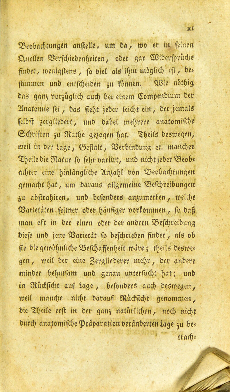 PeoBadjtungett anjMe, um ba, wo er in feinen Ctuellen Perfd)iebenh eiten, ober gor SBiberfprudje finbef, wenigstens, fo oiel alöifjm möglich ift/be* fl Immen unb entfeheiben §u fonnen. £ßtc notljig bas gan$ borjuglich aud? Bei einem (Sontpenbium ber Anatomie fei, bas fie£t jeber teief^e ein , bet* jemals felBjl jergliebert, unb babei mehrere anatomifche ©djriften $u DJatfje gejogen !)at. ‘l^eifs beswegen, weil in ber tage, ©ejlalf, PerBinbung :c. mancher *£()eilebic Slatur fo fef>rbatürf, unb nicht jeber PeoB* achter eine funlängliche 2fnjafjl bon PeoBachfungett gemacht §at, um baraus allgemeine PefchreiBungert 5u oBflra^jirert, unb Befonbers anjumerfen, welche Parietalen feltner ober häufiger borfommen, fo bafj man oft in ber einen ober ber anbern PefdweiBung » biefe unb jene Pariefät fo Befchriefcen ftnbet, als ob fte bie gewöhnliche Pefchaffenheit märe; tf^eils beswe« gen, weil ber eine Berglicberer mehr, ber anbere mtnber Bel^utfam unb genau unterfud^t §at; unb in Oiuefftcht auf läge, Befonbers aud> beswegen, weil manche nicht barauf SKudftdjf genommen, bie IBeile erfl in ber ganj natürlichen, noch nidjt burd) anafomifche^cupm-ötionbevänberteniage §u Be« frad)*