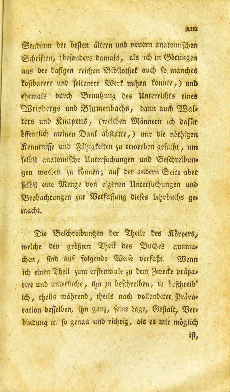 (Sfubhim bcr bcften altern vmb neuern öftatomitert 0c^rift% (bcfonbers bamalsr afö idj in ©ottingen aus ber bargen ferchen Bibliotljef auch fo manches f oftbarere unb fcltenere £ßerf nutscn fönnte,) unb ehemals burd? Benufjung bes Unterrichts eines ^rtSbcfgS unb Btaenbad)3, bann auef) <2Bal* tetS unb $napen£ r (roeic^en Bannern ich bafut öffentlich meinen ‘Öanl? abftatte,) mir bie noC^tgctt ■ftenntniffe unb gdhigfeiten ju erwerben gefugt, um fclbfb anatomite Unferfuchungen unb Befehreibun* gen machen }tt fonnen; auf ber anbern @eite aber felbft eine Sftenge bon eigenen ttnterfuchurtgen unb Beobachtungen $ur Berfaffung biefes khebuehö ge« macht £)ie Betreibungen ber $heile bes .ft&rpers, welche ben grojjten $heif bes Buches cusma* djen t ftnb auf folgenbc QBeife rerfafk. ££>enn ich «inen ^heil &um crfienmale $u bem 3wocfe prapa* tire unb unterfudje, ftm $u betreiben / fo betreib1 id), theils wdljrenb, tfjeils nach Pollenbeter <prdpa* tation beffelben, ilpn ganj, feine kge, ©eflalt Ber* binbung jc. fo genau unb richtig, als es mir möglich ifV