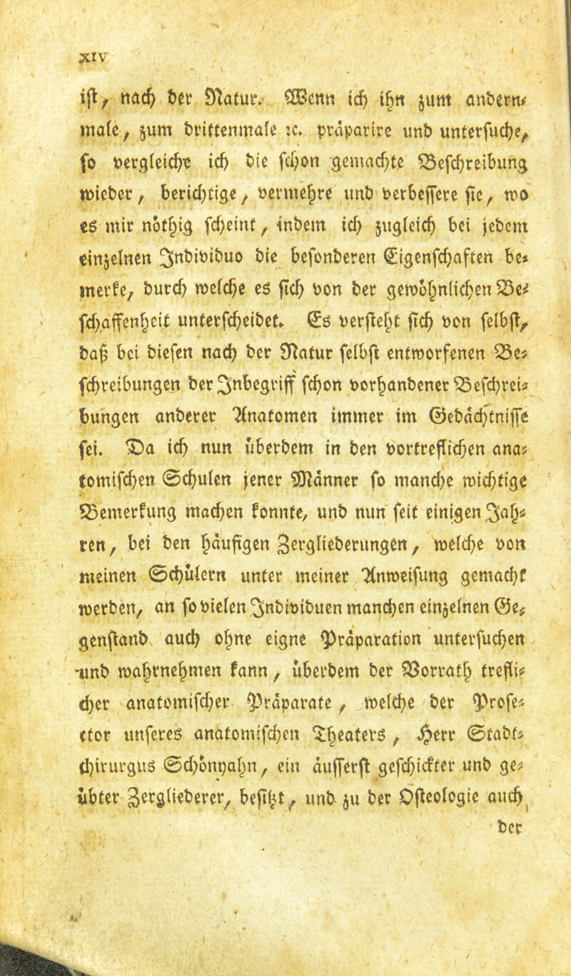 ifl / nad) ber D'taCur. SOBenn id) ihn jum cmbern* male, jum brittenmafe je. ptäpatire unb unterfudje, fo t>crgfeicf>TC id) bte fdjon gemachte £3efd)teibung wiebet, berichtiger bermehre unb t>erbeffere ficr wo es mir notfug fd>eint, inbem id) jugleid) bei jebent einjelnen ^nbibibuo bie befonberen (£igenfd)aften be* meide, burd) weiche es fleh bon ber gewöhnlichen S3e* fd).affenhci£ unterfdjeibet* ©ö beruht fleh ben felbjT, bafj bei biefett nach ber Sftatur felbfi entworfenen 33e* fdjteibungen ber ^begriff fd)on Porhanbenet^5efd)rcu bungen anberer Anatomen immer im @ebdd)tniffe fei. £)a id) nun uberbem in ben bortrefTidjen anas tomifd)en 0d)ulen jener Banner fo manche midjtige SSemetfung mad)en fonnfe, unb nun feit einigen ten, bei ben häufigen ^ergliebentngen, weldje bott meinen 0d)ulern unter meiner Tinweifung gemad)C werben, an fobielen .^nbibibuen manchen einzelnen ©e* genjtanb aud) ohne eigne <Präparation unterfud)en •unb wöhrnehmen fann, uberbem bet Söorrath frejü* d)er anatomifd)er ^rdparate, we(d)e bet ‘Profe* ttor unferes anatomifd)en $hea^tö t $err 0£abfj d)irurgus 0d)6nt)ahn, ein dufjerft gefehlter unb ge; iibter ^tglieberer, beflißt, unb ju ber Ökologie auch,