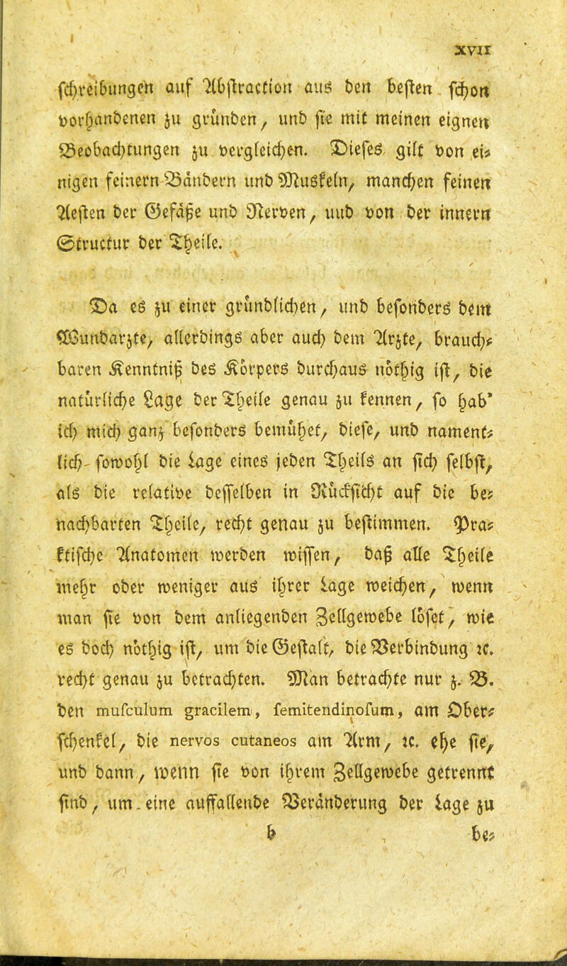 xvir fdjreibungeit auf Tlbfiracfion aus t>cn beftcn fd?ort toorljanbenen $u grünben, unb fee mit meinen eignen SSeobadjtungen ju öcfgieid)en. SDiefeö gilt bon eis nigen feinem Säubern unb SSftuSfain, manchen feinen heften bei* ©efdfe unb Serben, uub bon ber inner» ©truefur ber ^eiie. ©a es ju einer grunbficben, unb befonbers bei» Cßkmbarjte, aüerbings aber aud? bem Ttrjte, braud>* baren ^enntnif bes Körpers burdjaus notjjig tf, bie naturiid)e Sage ber^beile genau ju fermen, fo f^ab* id) midj gan* befonbers bemühet, biefe, unb namenf# lid}~ fowold bie läge eines jeben S£ei(S an fid; felbft, als bie reiatibe beffeiben in Ovud'fi'd)t auf bie be? nacfybarten ^eiie, red)t genau ju befimmen. <Pra? ftifdjc Tinafomcn werben wijfen, bajj alle Steile niefjr ober weniger aus ilwer läge weichen, wenn man jie bon bem aniiegenben Bcdgewebe iofet, wie es bod) notfng iffc, um bie ©eftaft, bie Serbinbung :c, ved)f genau ju betrachten. 9Jtan betrachte nur $. S. ben mufculnm gracilem, femitendinofum, am Ober? fcfyenfet, bie nervös cutaneos am ^(rm, :c. ehe fte, unb bann, wenn fte bon ijjvern Bettgewebe getrennt fnb t um .eine auffattettbe Serdnberung ber läge 511 b , be?