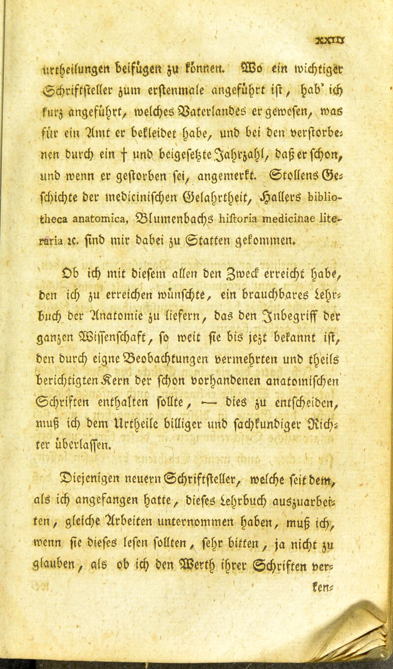 ■xxrxx urrheilungen Beifüge« $u forme«. €CBo ein micBtigetr 0fchriftfteffer öum erjtenmöle angeführt ifi , hab’ ich fur$ angeführt, welches Baferlanbes et* gewefen, was für ein Timt er betleibet §aber unb bei ben vcrftorbe> nen bureb ein f unb beigefe|tc3>aht&ahl, ba§ erfd)on, unb wenn er geworben fei, angemerff. ©toffens ©es fchicBte bet* mebicinifdjen ©elahrfheit, Rätters biblio- theca anatomica, BlumcnbachS hiftoria medicinae lite- raria tc. ftnb mir babei ju ©taffen gekommen* Ob idj mit biefem affen ben erreicht ^abe, ben ich ju erreichen wünfebte, ein brauchbares lehr? buch ber Tlnafomie $u liefern, bas ben Inbegriff ber ganzen £s3ijfenfdjaft, fo weit fte bis jejt befannt iff, ben burcf) eigne Beobachtungen vermehrten unb fheils BerichtigtenÄern ber fchon vorhanbenen anafomifchen ©chrtlffen enthalten fofffe, — bies $u entfeheiben, muh id) bem Vlrt^etTe billiger unb fad)funbiger üiid)? ter überladen. ^Diejenigen neuern ©chtifffteffer, welche feit bem, als ich angefangen hafte, biefes iehrbud) ausjuarbet» ten, gleid)e Arbeiten unternommen höben, muh ich/ wenn fte biefes lefen fofften, fehr bitten, ja nicht $u glauben, als ob ich ben SOSerth ihrer ©driften ver*