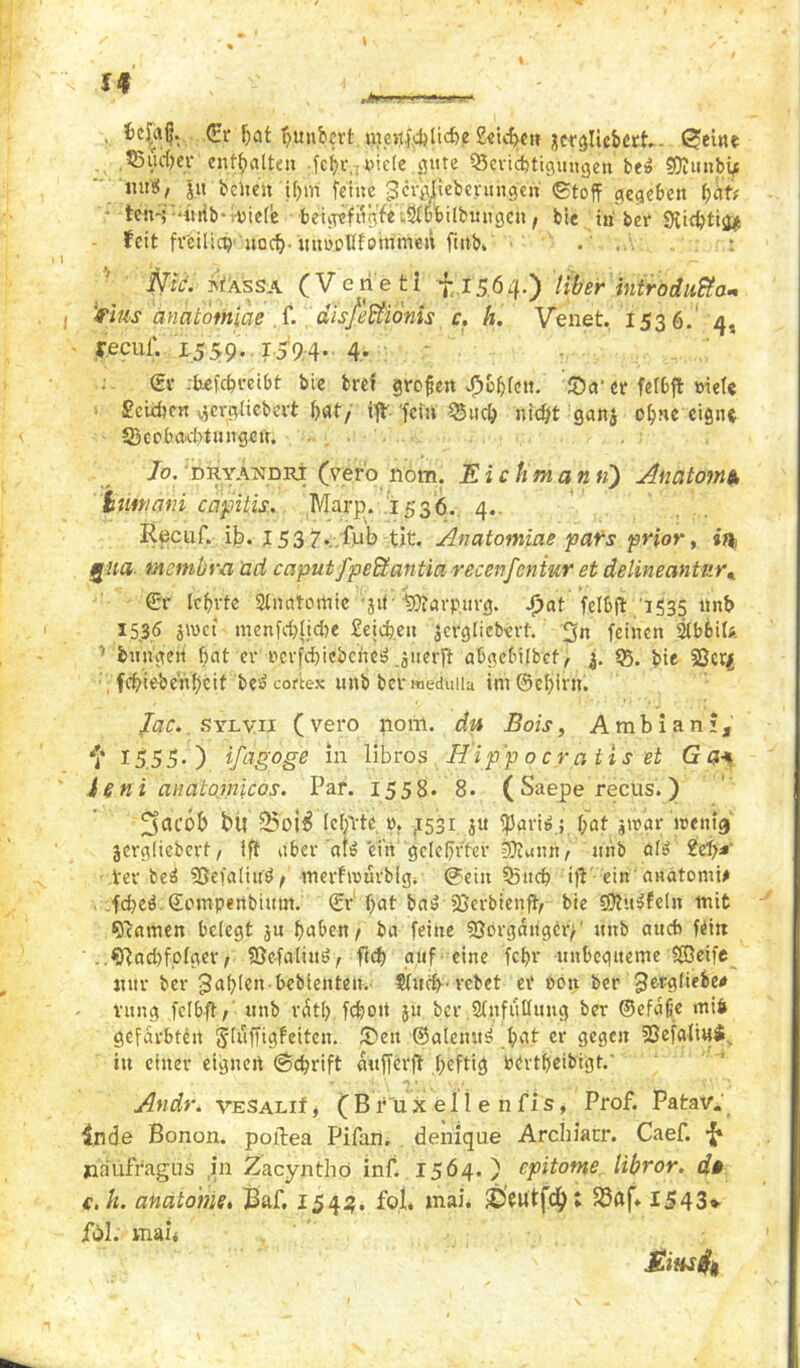 \ <£r hat hunbert nmpchliche Seiche» jwgliebctt - £ieine ,5Suc()ei* enthalten •fc^.r,7«icte gute ^Berichtigungen' be» SDJunby ' tut«, jit beiten if>»n feilte gcr^ieberun.gen (Stoff gegeben f)Htf teni'-ürib't-nielie beurefngfe^bbilbmigen, bie in ber Süchtig* feit freilich' noch-mtooUlotnmeü finb» : I g t , ^ Nie. ivtXssA (Venetl f. 15.60 Uber introdußa* i rtus anatomicie S- disßffiönts c. h. Venet. 1536.' 4, feeul'. 1559. 1594- 4* ' ©r chefebreibt bie bref grofen #6&fe»t. 55a‘ et felbft niete Seither: vjergliebert bat/ ift 'fern £$uc& nicht gan$ ohne eigne ^Beobachtungen. . Jo. dryandri (ve.ro nom. Ei c tim an fi) Anatom*, iiunani capitis. Marp. 1536. 4.. Recuf. il?. I53 7..fub tit. Anatomiae pairs prior, »ft gua. metnb'm ad caputfpeffiantia recenfcniur et delineantnr* ©r lehrte Anatomie 31t• SQfarpurg. J)at felbft 1535 ltnb 15.3.5 jwet menschliche Seichen jcrgliebevt. 3» feinen 2lb6i(#. 5 hungert hat er »crfchiebche« giierft abgebilbef, 95. bie 53cr$ fchieheiVhctt be« cortex unb bcrweduiia im@ehirn. Jac. sylvii ( vero porrt. du Bois, A mb i a n i, *]' 15 5 5. ) ifagoge in libros Hipp o c ra tis et G n* ie ni anatomicos. Par. 1558. 8. ( Saepe recus.) 3«C0& b« 25oi$ (ehrte »♦ ,1531 ju fparie.; f;at prar wenig jergliebert, ift aber at$ ein gelehrter 95iunn, nnb öl» Sei)* • her-bei SSefaliu«, merfrourbfg4 (Sein Qfttch ift ein anatomi# fched ©ompenbium. (Sr hat ba$ ißerbienft, bie 3)?ü|feln mit Namen belegt $u haben/ ba feine Sßörgdiigtrp »nb auch feilt ..Nachfolger/ Sße-faliu«, fich auf eine fchr unbcgiteme Seife nur ber fahlen bebienten. tlöth- rebet er pon ber 3ertd’ebetf vitng felbft / unb rdtl) fchoit ju ber .Slnfullimg ber ©efdfie mife gefärbten jfuffigfeiten. 55en ©alenit$ hat er gegen Sfefaliuä. itt einer eignen (Schrift dufferft heftig bOrtbeibigt.’ Andr. VESALif, ( B ru x e 11 e n fi s, Prof. PataV. inde Bonon. poflea Pifan. denique Archiacr. Caef. -J* jiaüfragus in Zacynthö inf. 1564.) epitome libror. d§ c.k. anatome, Baf. 1543. fol. mai. fbeutfd): S3öf» 1543» fol. mai< Eiusfa