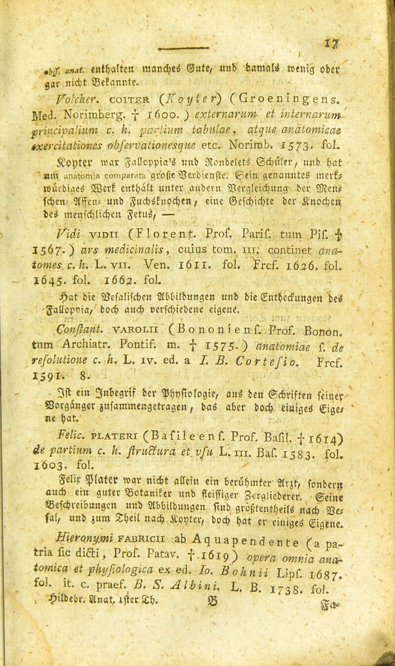 , 1 * •6/ arut. enthalten manche^ ©utc/ unb batnafö wenig ober gar nicht sBefqnnte. Volcher. goitjkr (Zf o yte r) (Gr oenlngens. Med. Norimberg. 7 1600. ) externarum et interncirum principatiuni c. h. partium tabulae, atque anätomicae §,xercitationes obfervationesque etc. Norim b. 1573. fol. St'Optcr war unb 0lonbefetä ©chufer/ unb bat ' »m anatomia comparata gfofjc SJerbicnftc'. ©ein genanntes \mxtf nnubigcS 2Berf enthalt unter anbern Vergleichung ber Vien? fdjen; Sljfetu unb ttpe^en f eine ©efebiebte ber Änocbeit beS menfcblicbm SetuS, — Vidi viDii (Florent. Prof. Parif. turn Pjf. f 1567.) ars medicinalis, enius tom. in; continet ana- tomes c. h. L. vii. Ven. 16II. fol. Frcf. 1626. fol. 1645. fol. 1662. fol. f)at bie Vefalifcben 2lt>l>ilbungen unb bie (Entbecfungen beS 'Jallopma/ boeb auch »erfebiebene eigene. Conßant. varolii (Bononienf. Prof. Bonon. tum Archiatr. Pontif. m. f 1575-) anatomiae f. de refolutione c. h. L. iv. ed. a I. B. Cortefio. Frcf. 1591- 8. 3ft cm Snbegrif ber SPhpftoIogte, auS ben (Schriften feiner Vorgänger jufantmengetragen, baS aber boeb einiget Sige/ ne bat. Felic. plateri ( B a f i 1 e e n f. Prof. Bafil. -{*1614) de partium c. h. ßructura et.vfu L. m. Baf. 1583. fol. IÖ03. fol. Selir Klater war nicht allein ein Berühmter «rjt, fonbertt auch ein guter Votaniler unb fleiffiger Btrgdeberer. ©eine 55efchreioungen unb 2lbbilbungen ftub größtenteils nach Ve# fal, unb aurn Sbe» nach Äopter, hoch hat er einiget Eigene. Hierony.mi fajbrxcii ab Aquapendente (a pa- tria fic difti, Prof. Patav. f 1619) opera omnia anch tomica et phyfiologica ex ed. Io. Bohnii Lipf. 1687. fob it. c. praef. B. S. Albini. L. B. 1738. fol. , £ilbebr. Slnat, ijter.Sh, 23