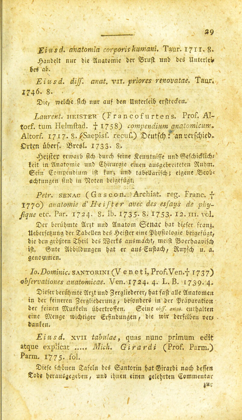 *9 Eins d. ahatontia corporis kumani. Taur. 1711. 8» jjnmbelt nur bic Anatomie ber QSrujt unb beS ttnterleV 6e$ ab. , „ Einsd. diff. anat. vir. priores renovatae. Taur. 1746. 8. - ✓ SMc, weld?c ficf> nur auf ben Unterleib erjttecfctt. Laurent, iietster (Francofurtens. Prof. Al- torf. tum Helmftad. f 1758) compendiwn qnatomicum. Altorf. 1717. 8. £Saepisf. recuf.) ©eutfcf): an perfd)ieb. jDrten ubcvf. 33reel. 1733* 8> Reiftet* erwarb f(d> burcf) feine ^enntniffe unb ©efd)icf(idjF feit in 2lnateitiie unb ©fprurgie einen auögebreiteten Slubm. ©ein ©ompenbium ift h%r9 unb tabcllarifcf>; eigene 35eob« Achtungen firtb in fftoten beigefügt; Petr, senac ( G a s c o n..? Archiat. reg. Franc. ^ 1770) avatomie d’ He ift er avec des esfays de phy- ßque etc. Par. 1724. 8. ib. 1735- 8- 1753- I2.ni. völ. £>er berühmte Siqt unb Sinatom ©enac bat bi^fer franj. Ueberfefjitng bev Tabellen bes Jf)cifiter eine fptjpfcologie beigefügt, bie ben größten $f>ei( beS SöerfS awsniacht, meift 35oerbaatufd> ift. ©ute Slbbilbitngeu ^nt er am? ©ujtachf SUtpid? u. a. genommen. ' Io.Dominic. santorini (V e n e 11, Prof.Ven.f 1737) obfervationes anatomicae. Ven. 1724« 4. L. B. 1739. 4. ©iefev berühmte 2(rjt unb fSergtieberer/ f>at faff alle Anatomen in ber feineren gerglieberung / befonber» in'ber fraparatiott ber feinen SOiuöfelu übertroffen. ©eine obff. anat. enthalten eine SOCenge wichtiger (Srfinbungen f bie wir berfeiben oer* • banfen. Eiusd. xvii tabulae, quas nunc primum edit atque explicat ..... Mich. Girardi (Prof. Parm.) Parm. 1775. fol. £>iefe fdt&ueu Safeln be^ ©antorin ^at©irarbi nach belfert Sobe befaitsgegebeu, unb ihnen einen geteerten Kommentar _ juc