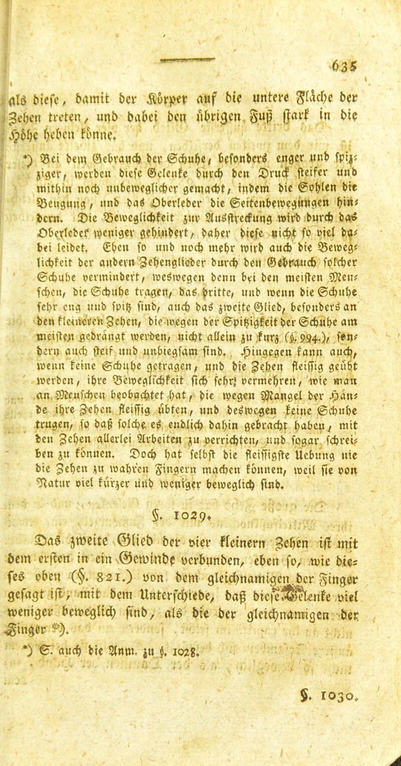 ]i / Kl i ülö biefc, bannt ber Äorper auf btc untere g(Äd)e ber lieben treten, unb bubet ben übrigen gup ftarj? in bie apbbc beben tonne* Set bem ©ebraweb bcr ©ebube, befonberß eitler unb fpijj jiger, werben btefe ©deute bureb bcu ©rttef fteifer unb mithin noch unbeweglicher gemacht, inbem bic @oblen btt Scugung, unb baß Öberleber bie ©eiteubewegintgen t)\iu fcern. 2)ie Sewcglicbfcit jitr Slttßffrccfung wirb burd) bat» Obcrlcbcf weniger gebiubert, baber btefe uic^t fo rief bg* bet leibet, (Eben fo unb uoeb mehr Wirb auch bie 53eweg* liebfeit bcr aubern gebenglicber bureb ben ©ebw»cb folcber ©ebnbe rertninbert, weßwegen bcmi bei ben meiften $Reiv feben, bic ©ebube tragen, baß britte, unb wenn bie ©ebube fcl>r eng unb fpilj fiub, auch baß jweite ©lieb, befonberß an ben Heineren geben, bie wegen ber ©piljigfeit ber ©ebube am Weifte.u gebrangt werben, nicht allein ju ;f urj (i 994.), fen* benj ancb ftetf unb unbiegfam ftnb. hingegen famt auch, wenn feine ©ebube getragen, unb bie geben fleiffig geübt werben, ihre Seweglfcbfcit ficb febrj »ertnebreu, wie «tau an SOtruKbcu beobachtet -bat, bie wegen SOiangel bet* J3,an* be ihre geben fleiffig übten, unb beßwegen feine ©ebube trugen, fo bafi folcbe eß enblteb babin gebracht haben , mit ben geben allerlei Arbeiten ju oerriebteu, unb fegar febrei? ben ju fbnuen. ©oeb bat felbft bie fleiffigfte Üebtmg nie bie geben ju wahren Ringern mgeben fbittten, weil fte oou Statur oiel furjer unb weniger beweglich ftnb. §* 1029t jweite ©lieb bcr t>ier fletnem geben ift mit öem etfen in ein ©eminbp yerbunben, eben fo, wie bi cs feö oben (§. 821.) yon bem gleidfnamigcn.bcr ginger gefugt ift, mit bem Unterfd)iebe, bap bie^S&tfe yiel weniger bcwegltd; ftnb, als bie ber gleichnamigen ber Ringer ~ *) ©. auch bie 2fnm, }u 102g. 1030,