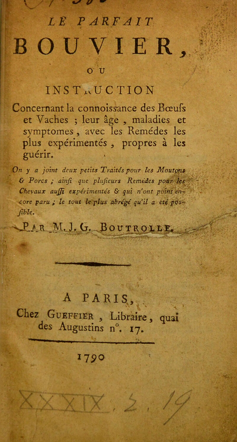 LE PARFA1T BOUVIER, o u INST nU C TION Concernant la connoissance des Bceufs et Vaches ; leur age , maladies et symptomes , avec les Remedes les plus experimentes 3 propres a les guerir. On y a joint deux petits Traltds pour les Moutons & Porcs ; ainji que plujieurs Remedes pour les Chevaux aujji experimentes & qui nont puint en~ core parui le tout leplus ab regi qu’il a ete pe)s- Jible. -si-M. _MJ. tr. Boctroj.!,?. A PARIS, r. ** A. Chez Gueffier 5 Libraire , quai des Augustins n°. 17. I7£0