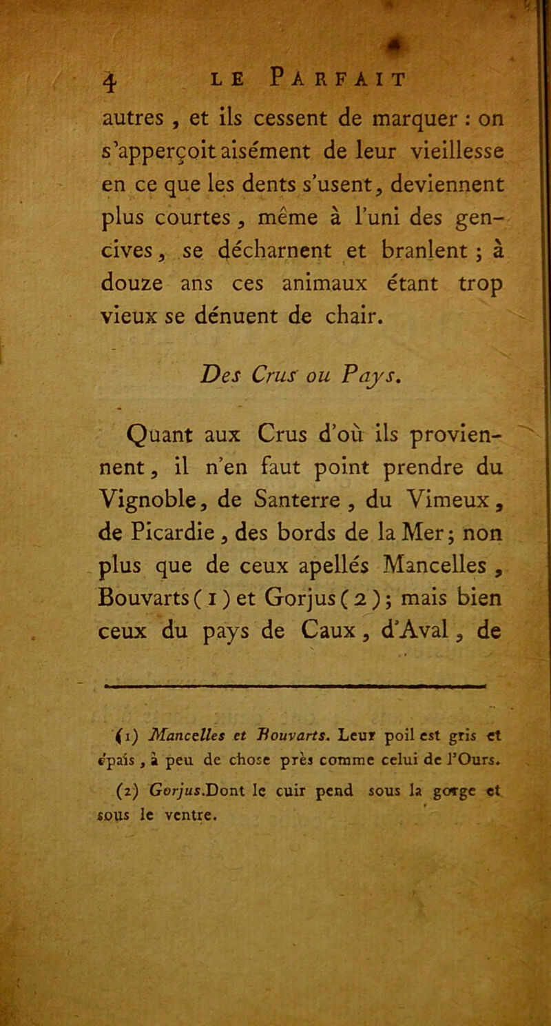 ♦ 4 le Parfait autres , et iis cessent de marquer: on s’apperqoitaisement de leur vieillesse en ce que les dents s’usent, deviennent plus courtes ? meme a l’uni des gen- cives, se decharnent et branlent ; a douze ans ces animaux etant trop vieux se denuent de chair. Des Crus' ou Pcijs. Quant aux Crus d’ou iis provien- nent, il n’en faut point prendre du Vignoble, de Santerre , du Vimeux, de Picardie , des bords de la Mer; non plus que de ceux apelles Mancelles , Bouvarts (i) et Gorjus ( 2 ); mais bien ceux du pays de Caux, d’Aval 3 de (1) Mancelles et Bouvarts. Leur poil est gris et c'pais , a peu de chose pres comme celui de 1’Ours. (2) Gorjus.Dont Ie cuir pend sous la gorge et sons le ventre.