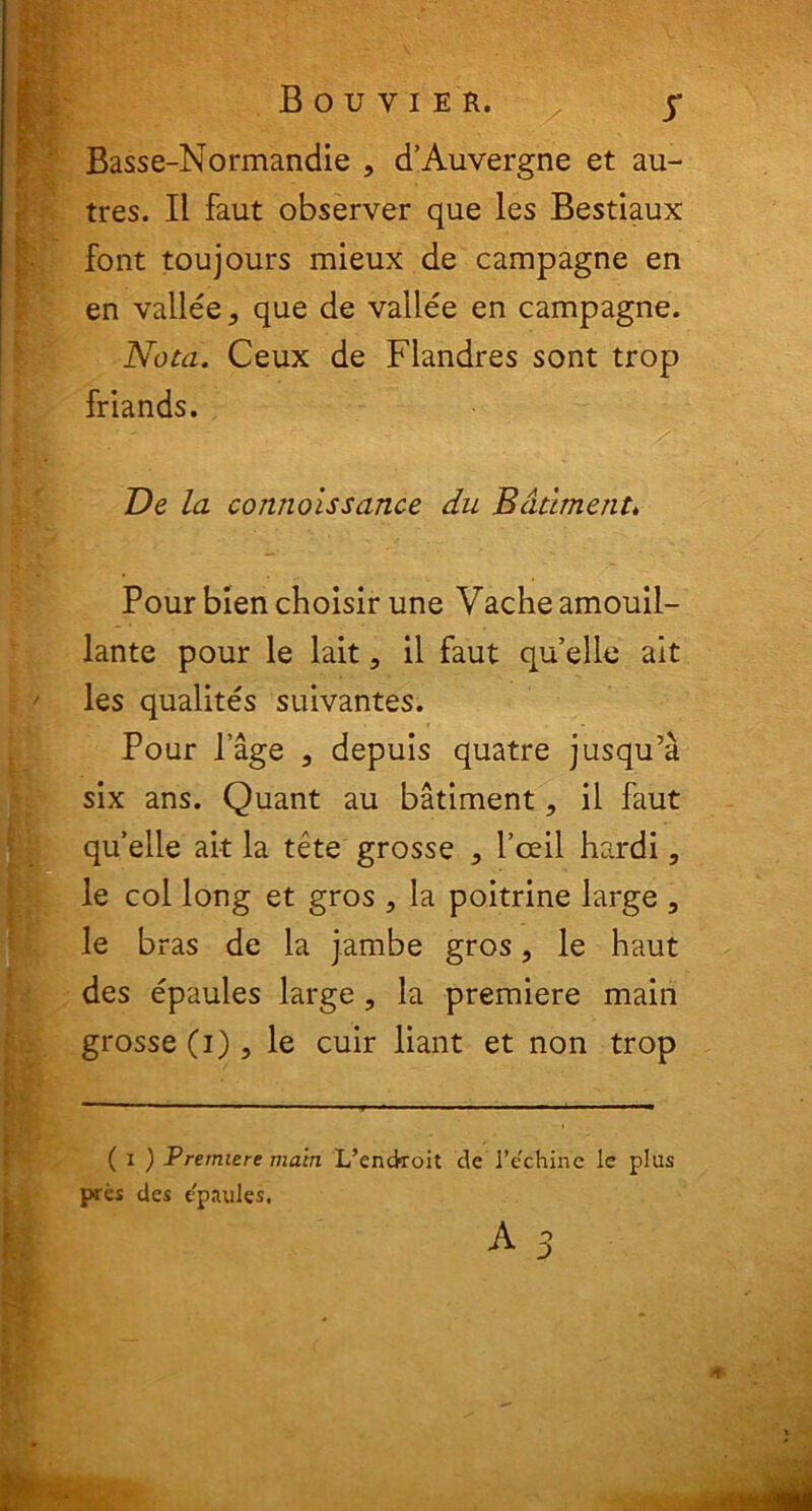 Bouvier. y Basse-Normandie , d’Auvergne et au- tres. II faut observer que les Bestiaux font toujours mieux de campagne en en vallee* que de vallee en campagne. Nota. Ceux de Flandres sont trop friands. Ve la connoissance du Bddment. Pour bien choisir une Vacheamouil- lante pour le lait, il faut quelle ait les qualites suivantes. Pour Page , depuis quatre jusqu’a six ans. Quant au batiment, il faut quelle ait la tete grosse , 1’ceil hardi, le coi long et gros , la poitrine large , le b ras de la jambe gros, le haut des epaules large, la premiere main grosse(i), le cuir liant et non trop ( i ) Premiere main L’endroit de l’e'chine le plus pres des epaules,