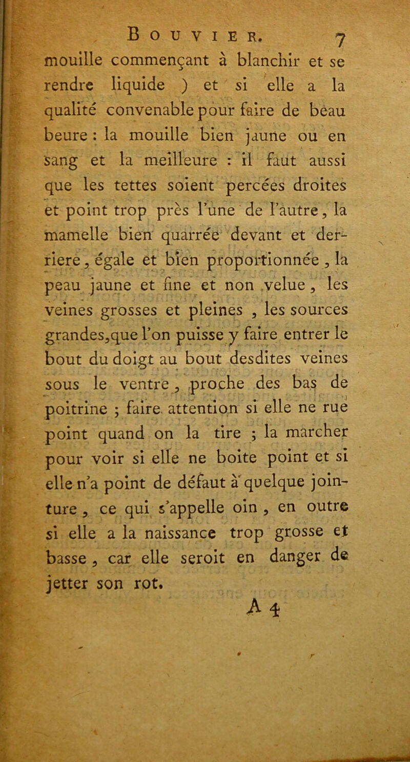 mouille commendant a blanchir et se rendre liquide ) et si elle a la qualite convenable pour faire de beau beure : la mouille bien jaufte ou en sang et la meilleure : il faut aussi que les tettes soient percees droites et point trop pres l’une de 1’autre, la mamelle bien quarree devant et der- riere, egale et bien proportionnee , la peau jaune et fine et non velue , les veines grosses et pleines , les sources grandes,que l’on puisse y faire entrer le bout du doigt au bout desdites veines sous le ventre, proche des bas de poitrine ; faire attention si elle ne rue point quand on la tire ; la marcher pour voir si elle ne boite point et si elle n'a point de defaut a quelque join- ture , ce qui s’appelle oin , en outre si elle a la naissance trop grosse et basse , car elle seroit en danger de jetter son rot. A 4