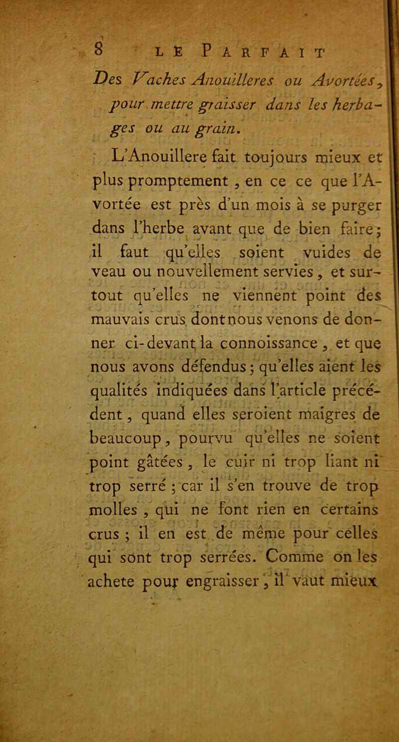 Des Vtaches Anouilleres ou Avortees, pour mettre graisser dans les herba- ges ou au grain. L’Anouiliere fait toujours mieux et plus promptement , en ce ce que l’A- vortee est pres d’un mois a se purger dans Pherbe avant que de bien fairej il faut qu’elies soient vuides de veau ou nouvellement servies, et sur- tout qu’elles ne viennent point des mauvais crus, dontnous venons de don- ner ci-devantla connoissance , et que nous avons defendus; quelles aient les qualites indiquees dans Particle prece- dent, quand elles seroient malgres de beaucoup, pourvu qu’elles ne soient point gatees , le cuir ni trop liant ni trop serre ; car il s’en trouve de trop molles , qui ne font rien en certains crus ; il en est de meme pour celles qui sont trop serrees. Comme on les achete pour engraisser 5 il vaut mieux