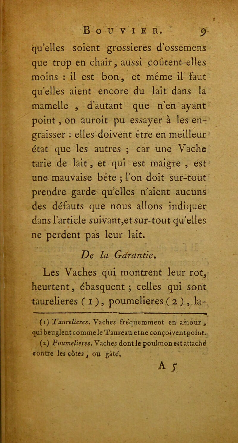 t B O U V I E R. 9 cjuelles soient grossieres cTossemens que trop en chair, aussi coutent-elles moins : il est bon, et meme il faut quelles aient encore du lait dans la mamelle , d’autant que n’en ayant point, on auroit pu essayer a les en- graisser ; elles doivent etre en meilleur etat que les autres ; car une Vache tarie de lait, et qui est maigre , est une- mauvaise bete ; l’on doit sur-tout prendre garde quelles n’aient aucuns des defauts que nous allons indiquer dans1 arti cie suivant>etsur-toutqu elles ne perdent pas leur lait. De la Garantie. Les Vaches qui montrent leur rot, heurtent, ebasquent; celles qui sont taurelieres (i), poumelieres ( 2 ) 3 la- ~~ ~ ^—1 — ■ ■——■ ■ ■ ■ —» (1) Taurelieres. Vaches fre'quemment en amour , qui beuglent comme le Taureau etne con5oivent point. (2) Poumelieres. Vaches dont le poxilmon est attachd «onire les cotes t ou gate'. A S