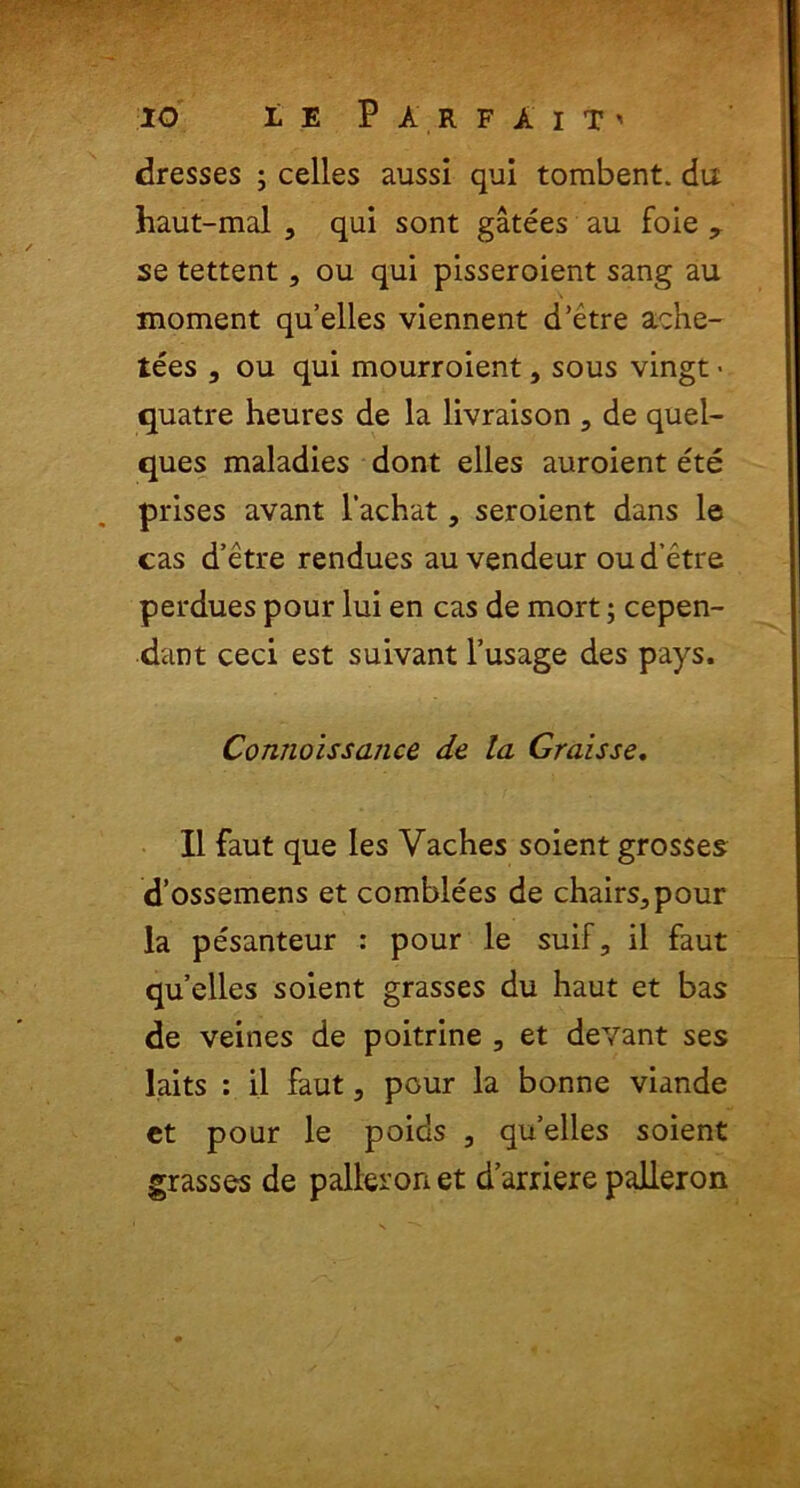 dresses ; celles aussi qui tombent. da haut-mal , qui sont gatees au foie y se tettent, ou qui pisseroient sang au moment quelles viennent d’etre ache- tees 3 ou qui mourroient, sous vingt • quatre heures de la livraison 3 de quel- ques maladies dont elles auroient ete prises avant 1’achat, seroient dans le cas d’etre rendues au vendeur oud etre perdues pour lui en cas de mort; cepen- dant ceci est suivant 1’usage des pays. Connoissance de la Graisse. II faut que les Vaches soient grosses d’ossemens et comblees de chairs^pour la pe'santeur : pour le suif, il faut quelles soient grasses du haut et bas de veines de poitrine 3 et devant ses laits : il faut, pour la bonne viande et pour le poids 3 quelles soient grasses de palleronet darrierepalleron