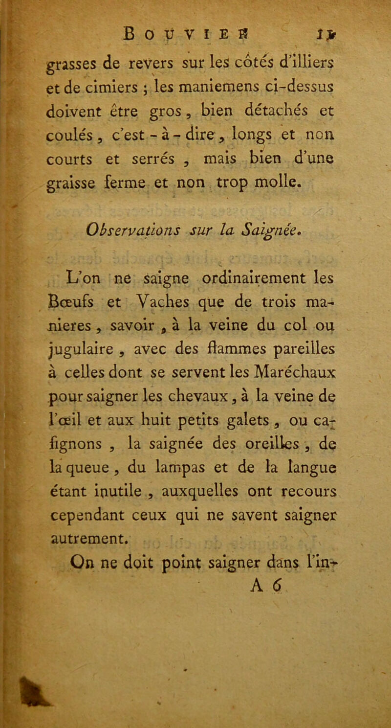 grasses de revers sur les cotes d’illiers et de cimiers ; les maniemens ci-dessus doivent etre gros, bien detaches et coules , c’est - a - dire, longs et non courts et serres , mais bien d’une graisse ferme et non trop molle. Observatlons sur la Saignie. L’on ne saigne ordinairement les Bceufs et Yaches que de trois ma- nieres , savoir 9 a la veine du coi ou jugulaire , avec des flammes pareilles a celles dont se servent les Marechaux pour saigner les chevauxa la veine de Tceil et aux huit petits galets , ou car fignons , la saignee des oreilles , de la queue, du lampas et de la langue etant inutile , auxquelles ont recours cependant ceux qui ne savent saigner autrement. On ne doit point saigner dans l’in^ A <5